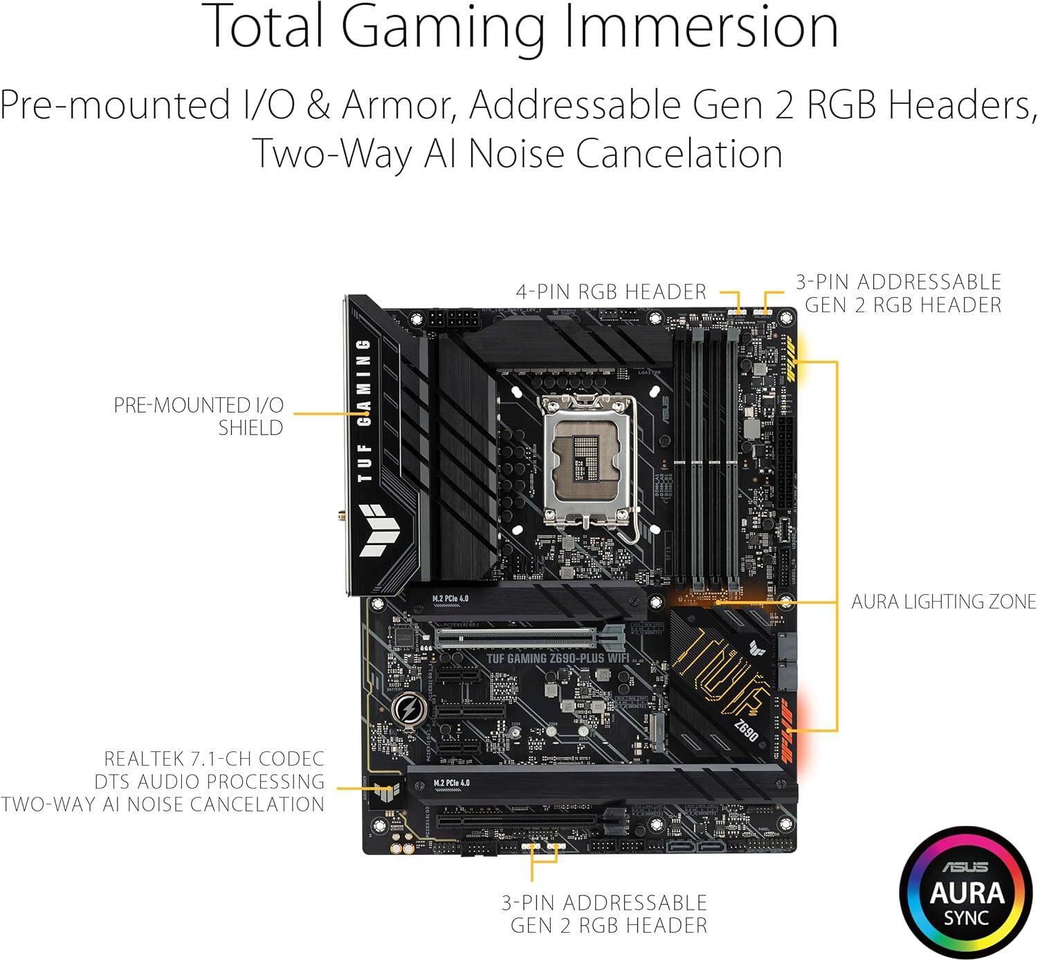 Total Gaming Immersion  
Pre-mounted I/O & Armor, Addressable Gen 2 RGB Headers, Two-Way AI Noise Cancellation  

- PRE-MOUNTED I/O SHIELD  
- 4-PIN RGB HEADER  
- 3-PIN ADDRESSABLE GEN 2 RGB HEADER  
- REALTEK 7.1-CH CODEC  
- DTS AUDIO PROCESSING  
- TWO-WAY AI NOISE CANCELLATION  
- 3-PIN ADDRESSABLE GEN 2 RGB HEADER  
- AURA LIGHTING ZONE  
- ASUS AURA SYNC  

TUF GAMING Z690-PLUS WIFI
