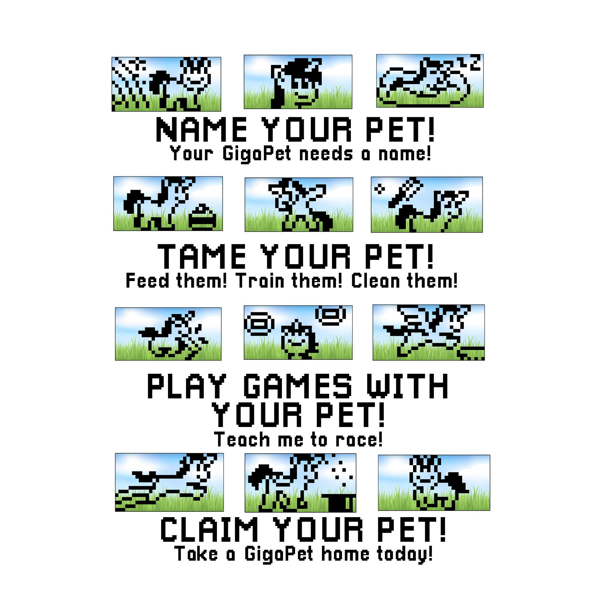 NAME YOUR PET! Your GigoPet needs a name! TAME YOUR PET! Feed them! Train them! Clean them! PLAY GAMES WITH YOUR PET! Teach me to race! CLAIM YOUR PET! Take a GigoPet home today!