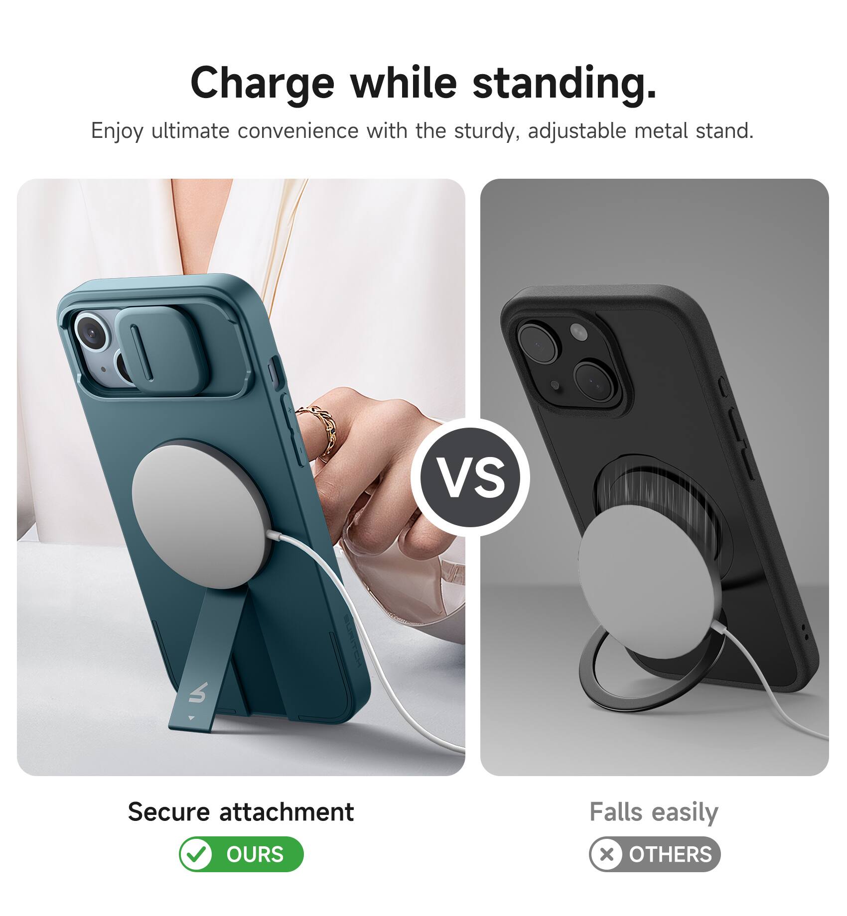 Charge while standing.  
Enjoy ultimate convenience with the sturdy, adjustable metal stand.  

VS  

Secure attachment  
OURS  

Falls easily  
OTHERS