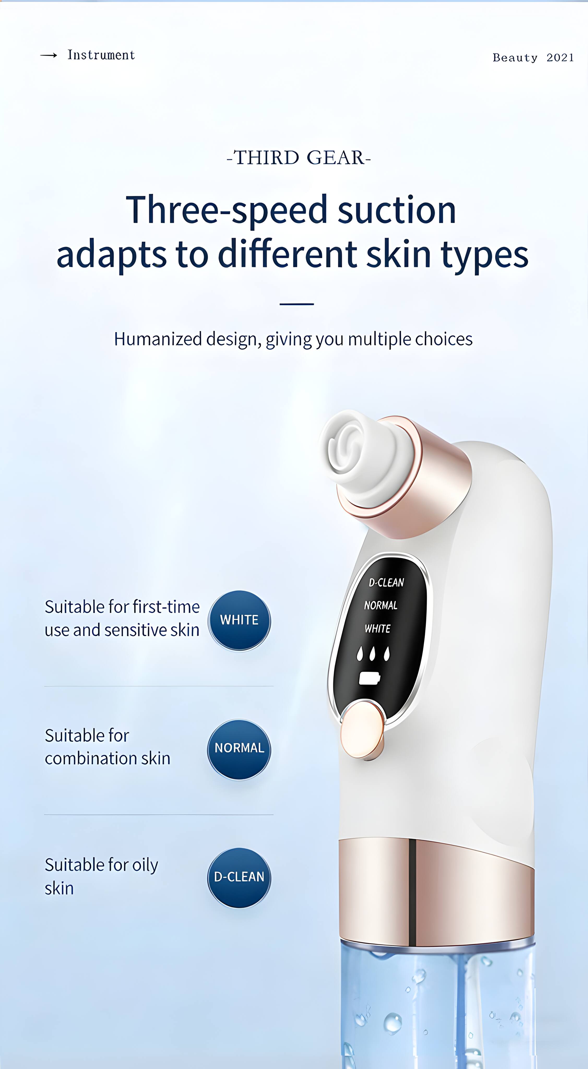 Instrument Beauty 2021 - THIRD GEAR - Three-speed suction adapts to different skin types  
Humanized design, giving you multiple choices  
Suitable for first-time WHITE use and sensitive skin  
Suitable for combination skin NORMAL  
Suitable for oily skin D-CLEAN