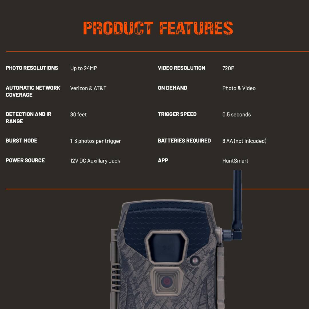 PRODUCT FEATURES

PHOTO RESOLUTIONS  
Up to 24MP

AUTOMATIC NETWORK COVERAGE  
Verizon & AT&T

DETECTION AND IR RANGE  
80 feet

BURST MODE  
1-3 photos per trigger

POWER SOURCE  
12V DC Auxiliary Jack

VIDEO RESOLUTION  
720P

ON DEMAND  
Photo & Video

TRIGGER SPEED  
0.5 seconds

BATTERIES REQUIRED  
8 AA (not included)

APP  
HuntSmart