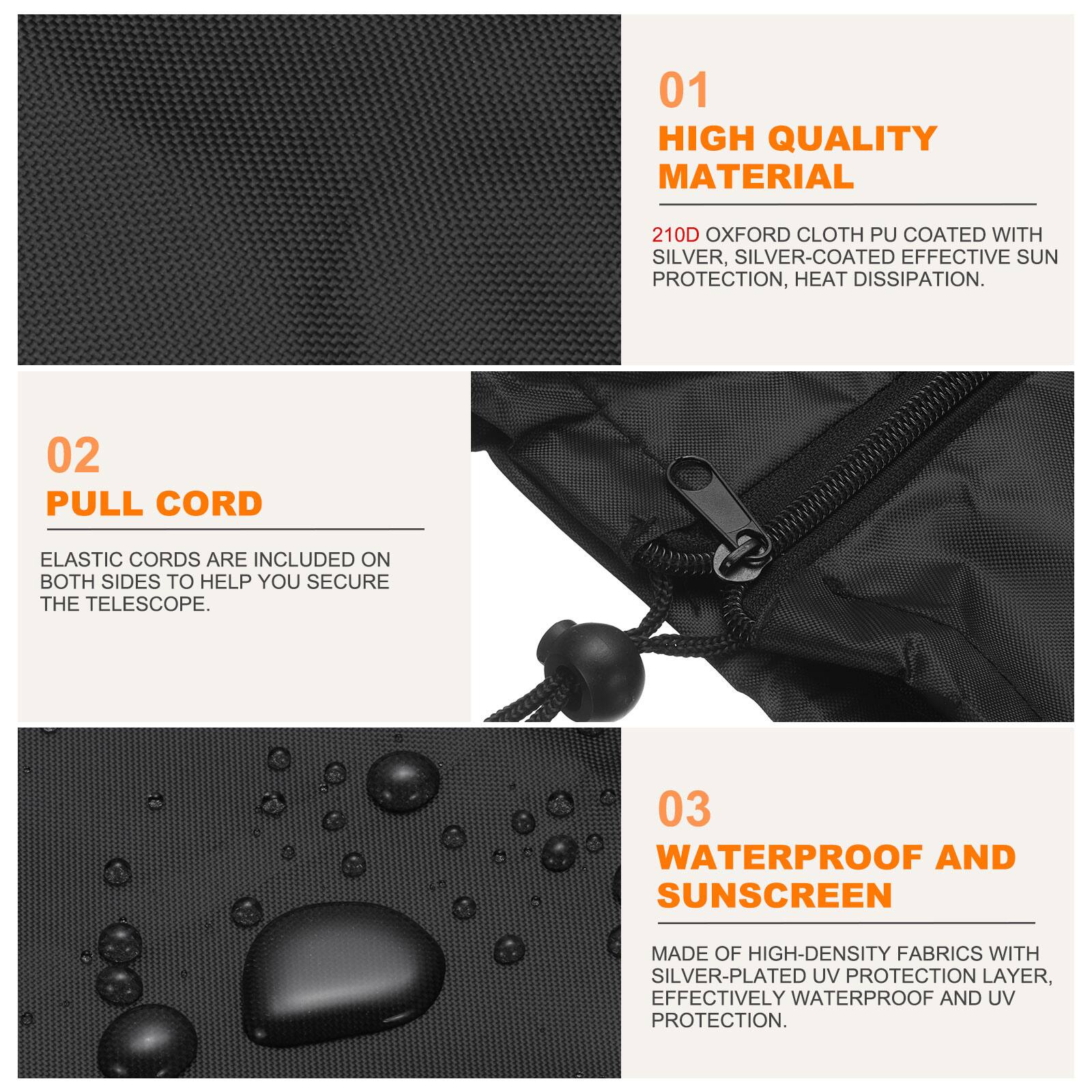 01 HIGH QUALITY MATERIAL  
210D OXFORD CLOTH PU COATED WITH SILVER, SILVER-COATED EFFECTIVE SUN PROTECTION, HEAT DISSIPATION.  

02 PULL CORD  
ELASTIC CORDS ARE INCLUDED ON BOTH SIDES TO HELP YOU SECURE THE TELESCOPE.  

03 WATERPROOF AND SUNSCREEN  
MADE OF HIGH-DENSITY FABRICS WITH SILVER-PLATED UV PROTECTION LAYER, EFFECTIVELY WATERPROOF AND UV PROTECTION.