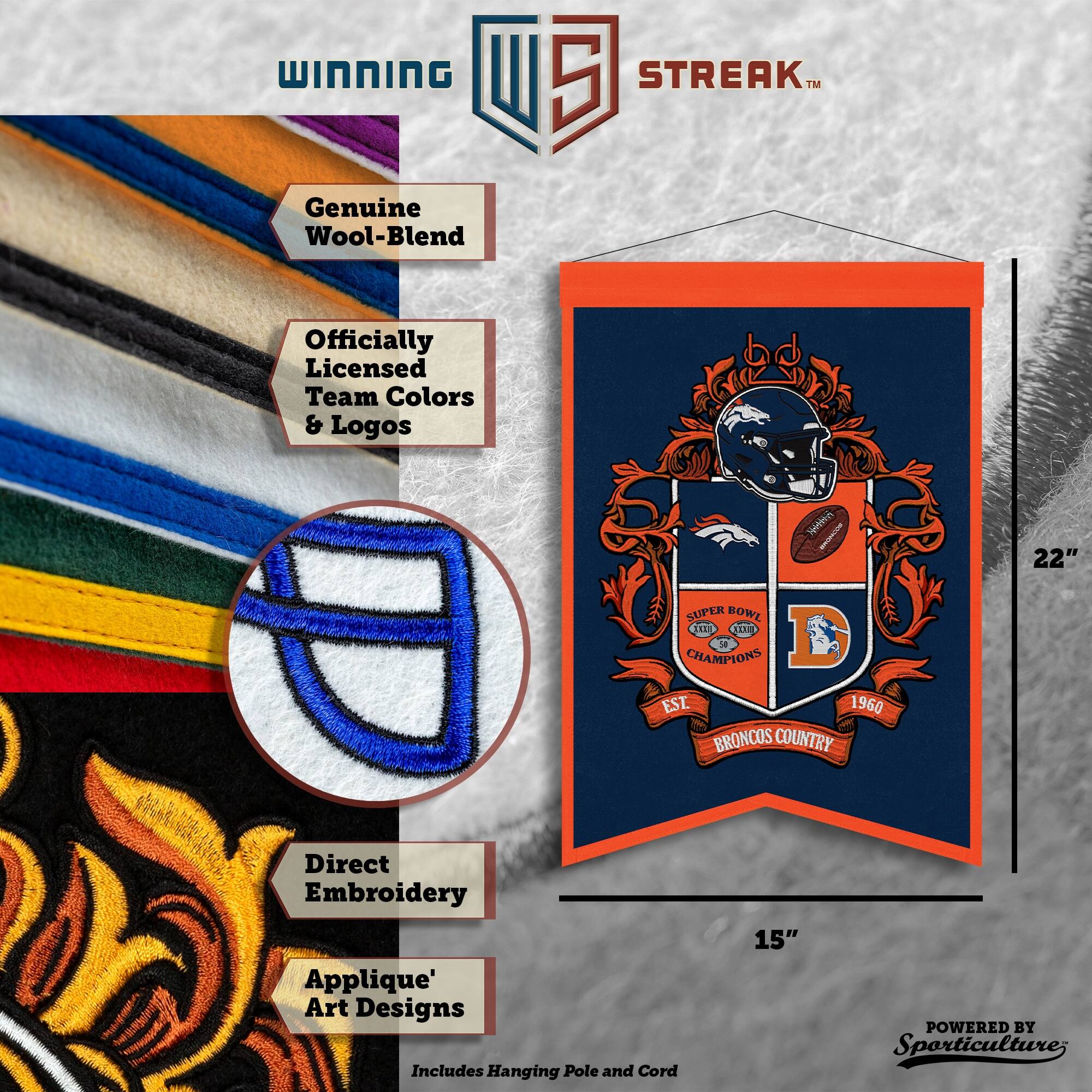 WINNING I 5 STREAK™ Genuine Wool-Blend Officially Licensed Team Colors & Logos. 22" SUPER BOWL CHAMPIONS EST. 1960 BRONCOS COUNTRY. Direct Embroidery Applique' Art Designs. Includes Hanging Pole and Cord. 15" POWERED BY Sporticulture