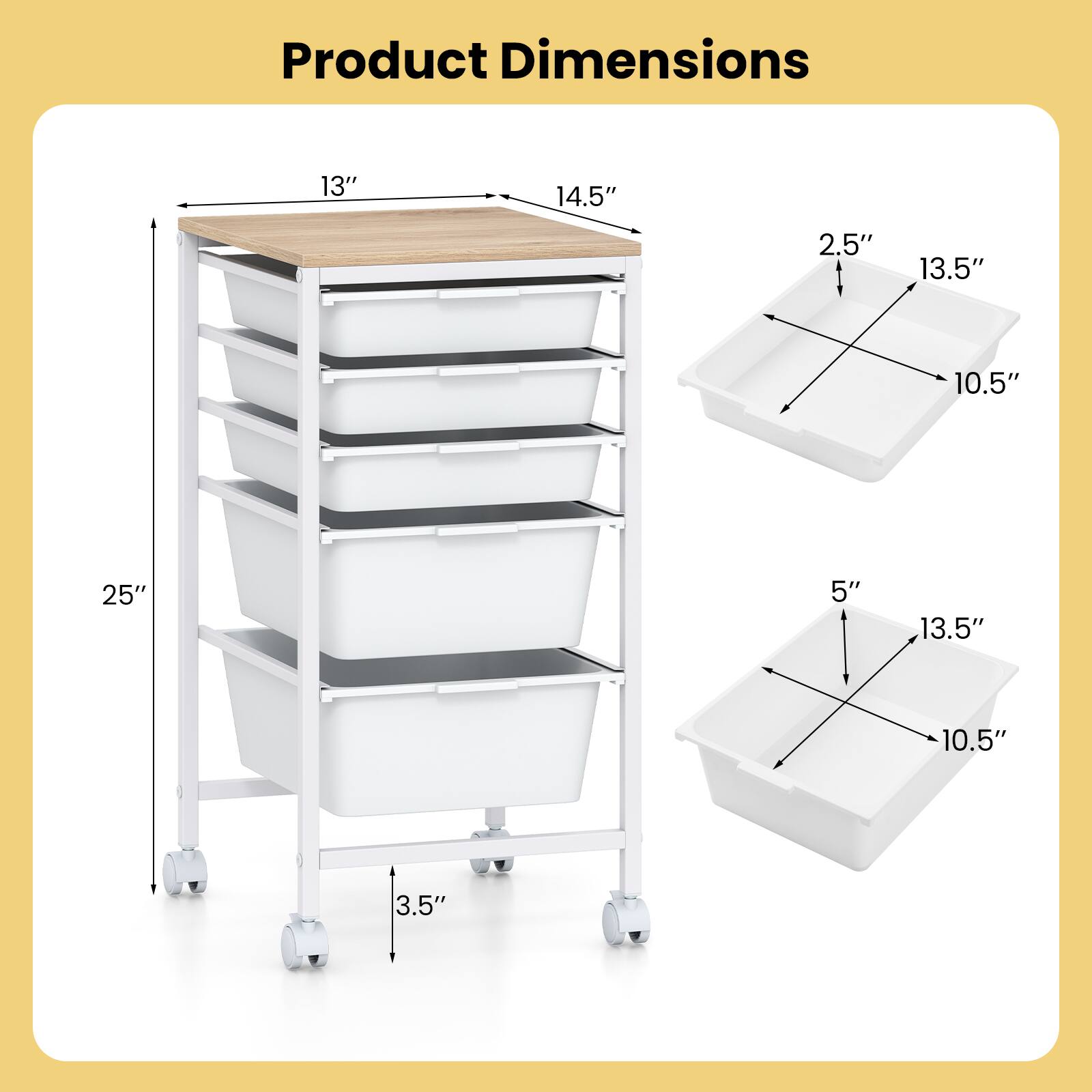 Product Dimensions: 13" x 14.5" x 25"  
Drawer Dimensions: 13.5" x 10.5" x 2.5" (top drawer)  
Drawer Dimensions: 13.5" x 10.5" x 5" (bottom drawer)  
Height from floor to bottom of cart: 3.5"