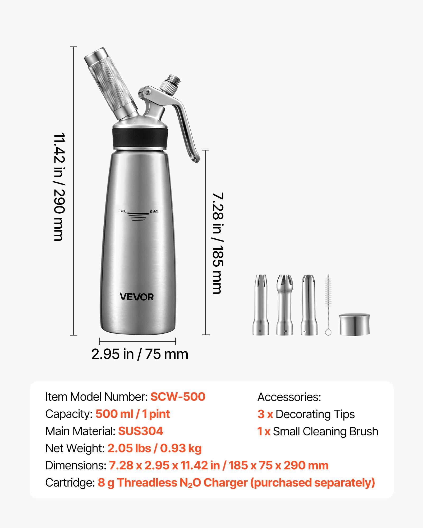 11.42 in / 290 mm

noc 0,50L VEVOR

7.28 in / 185 mm

2.95 in / 75 mm

Item Model Number: SCW-500

Accessories: 3 x Decorating Tips, 1 x Small Cleaning Brush

Capacity: 500 ml / 1 pint

Main Material: SUS304

Net Weight: 2.05 lbs / 0.93 kg

Dimensions: 7.28 x 2.95 x 11.42 in / 185 x 75 x 290 mm

Cartridge: 8 g Threadless N2O Charger (purchased separately)