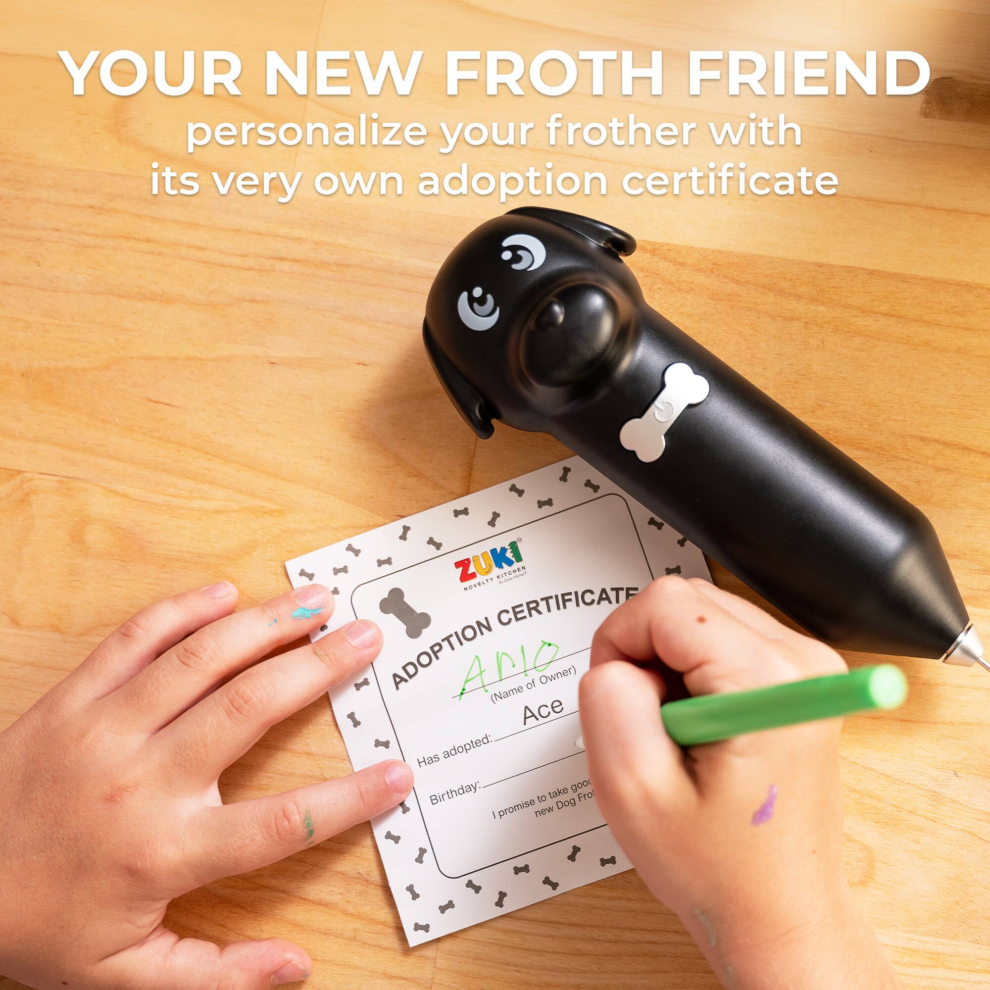 YOUR NEW FROTH FRIEND personalize your frother with its very own adoption certificate

ZUKI
ADOPTION CERTIFICATE

(Name of Owner) Ace

Has adopted: Birthday

I promise to take good care of my new Dog Froth