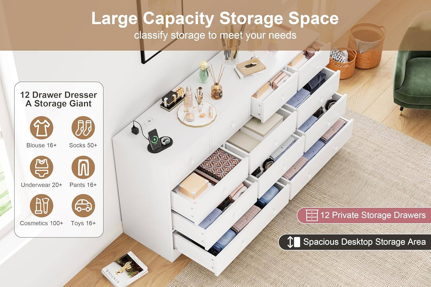Large Capacity Storage Space  
classify storage to meet your needs  

12 Drawer Dresser  
A Storage Giant  

- Blouse 16+  
- Socks 50+  
- Underwear 20+  
- Pants 16+  
- Cosmetics 100+  
- Toys 16+  

12 Private Storage Drawers  
Spacious Desktop Storage Area