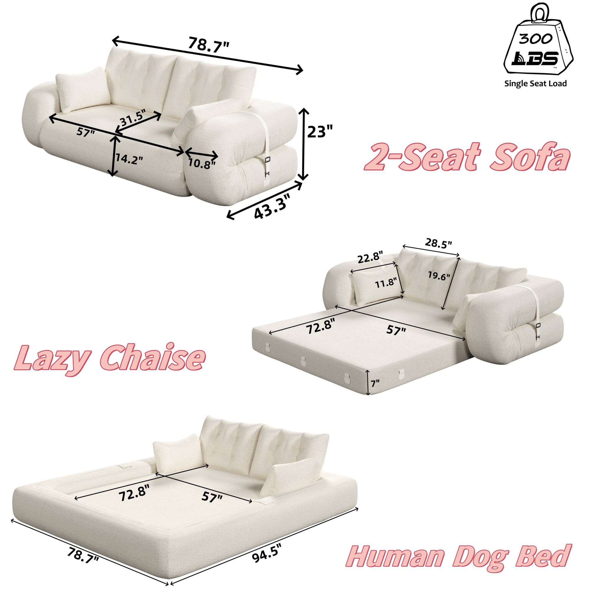 - 2-Seat Sofa
  - 78.7" (width)
  - 57" (depth)
  - 31.5" (height)
  - 14.2" (seat height)
  - 10.8" (arm height)
  - 43.3" (seat width)
  - 23" (back height)
  - Single Seat Load: 300 LBS

- Lazy Chaise
  - 72.8" (length)
  - 57" (depth)
  - 28.5" (height)
  - 22.8" (seat height)
  - 19.6" (arm height)
  - 11.8" (seat width)

- Human Dog Bed
  - 78.7" (width)
  - 57" (depth)
  - 72.8" (length)
  - 94.5" (total length)