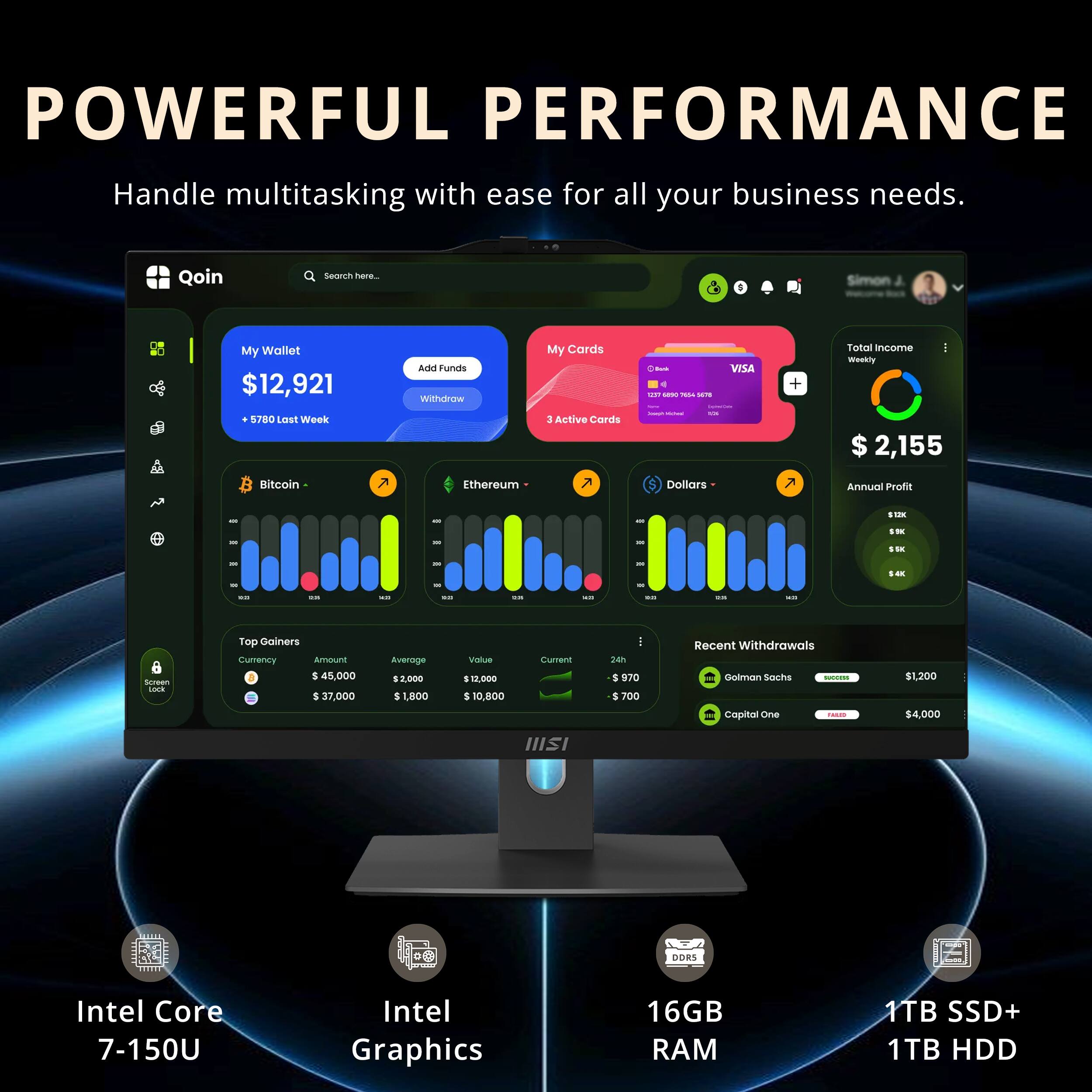 POWERFUL PERFORMANCE  
Handle multitasking with ease for all your business needs.

Qoin  
My Wallet $12,921  
+ $780 Last Week  
Withdraw  

My Cards  
3 Active Cards  

Total Income - Weekly $2,155  
Annual Profit $100  

Top Gainers  
Currency Amount Average Value  
Bitcoin $45,000 $2,000 $10,800  
Ethereum $37,000 $1,800 $10,000  

Recent Withdrawals  
Goldman Sachs $1,200  
Capital One $4,000  

Intel Core 7-150U  
Intel Graphics  
16GB RAM  
1TB SSD+ 1TB HDD