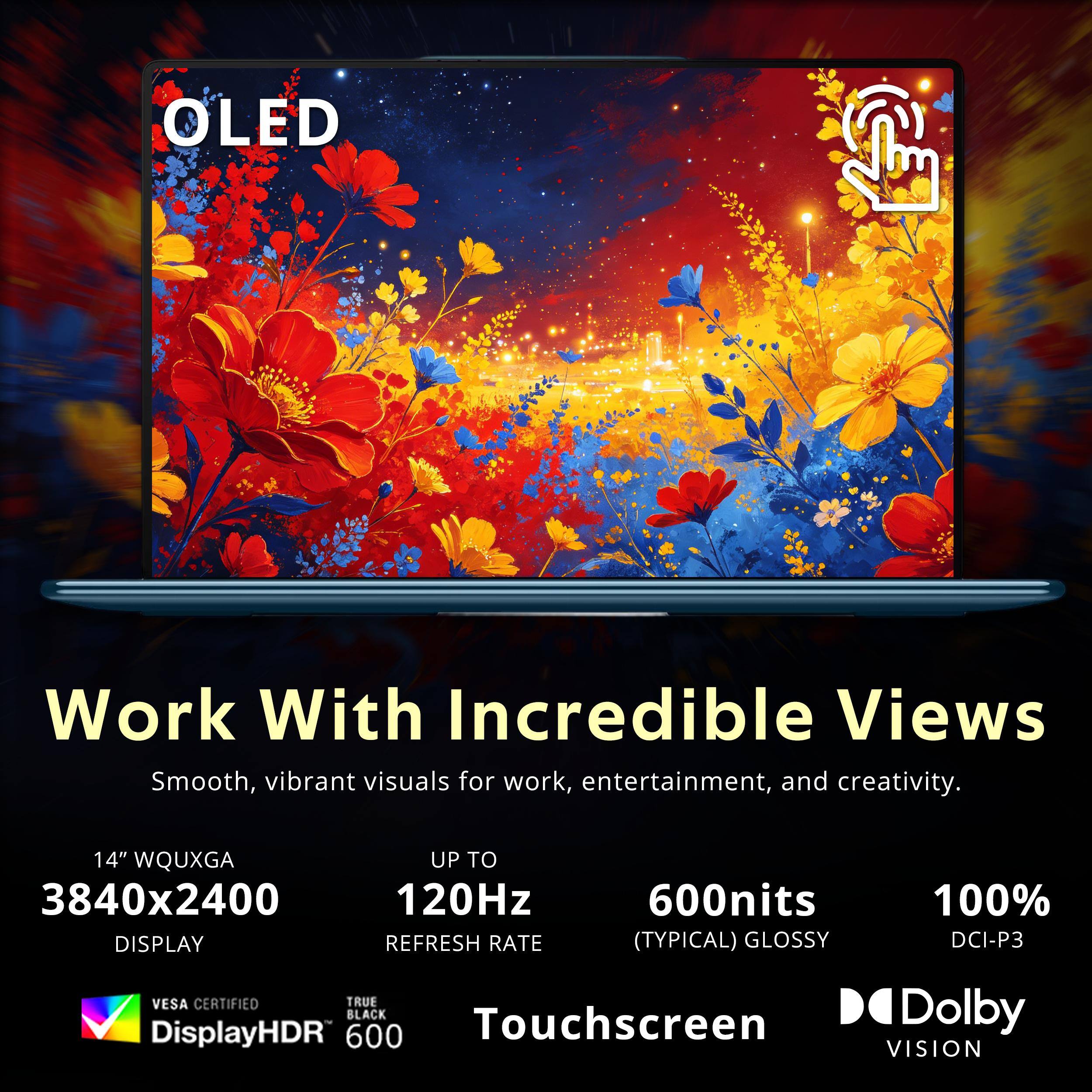 OLED Work With Incredible Views  
Smooth, vibrant visuals for work, entertainment, and creativity.  
14" WQUXGA 3840x2400 DISPLAY  
UP TO 120Hz REFRESH RATE  
600nits (TYPICAL) GLOSSY  
100% DCI-P3  
VESA CERTIFIED  
TRUE BLACK  
DisplayHDR 600  
Touchscreen  
Dolby VISION