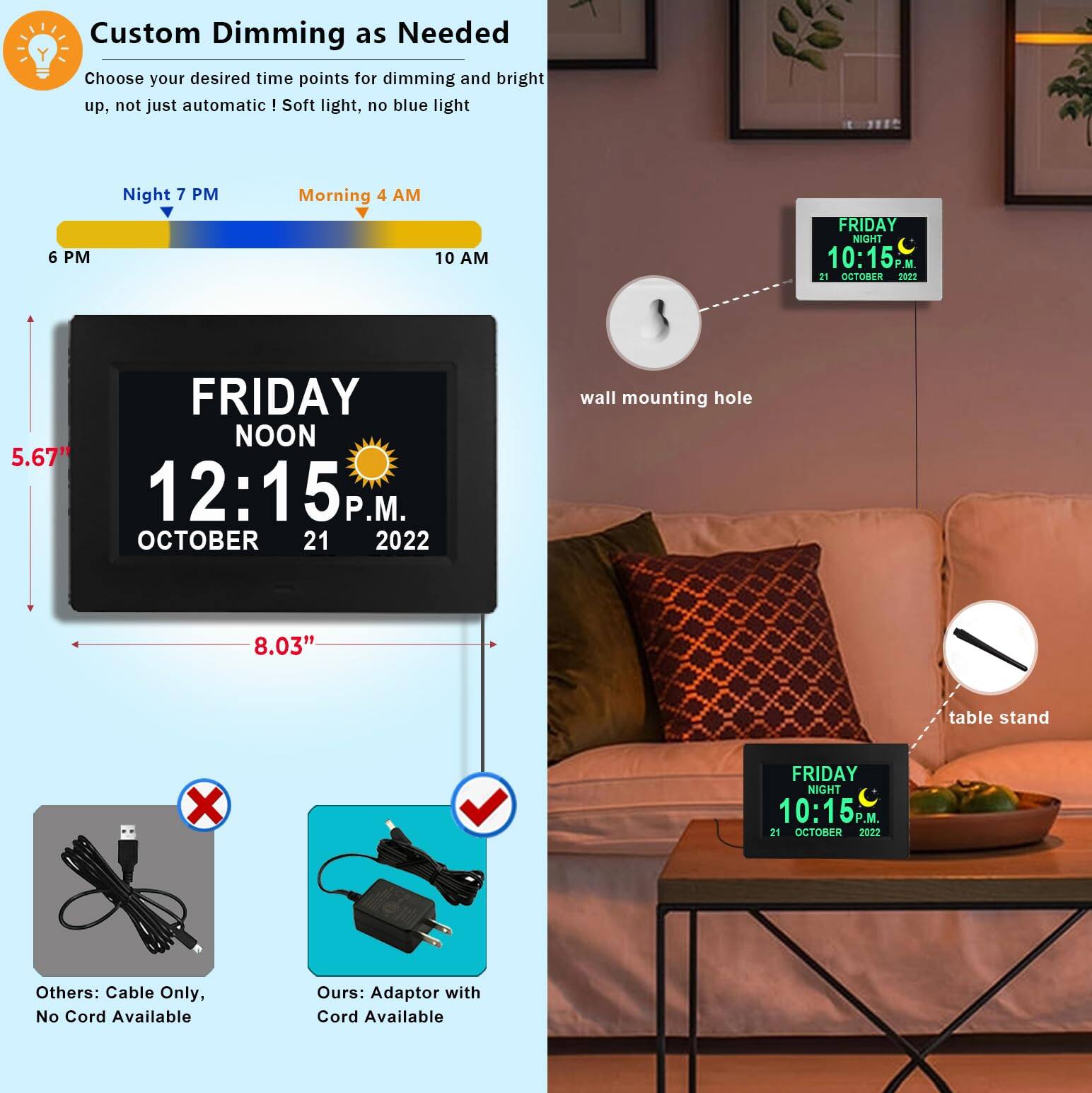 Custom Dimming as Needed  
Choose your desired time points for dimming and bright up, not just automatic! Soft light, no blue light  

Night 7 PM  
Morning 4 AM  

6 PM  
10 AM  

FRIDAY NOON  
12:15 P.M.  
OCTOBER 21, 2022  

FRIDAY NIGHT  
10:15 P.M.  
21 OCTOBER 2022  

5.67"  
8.03"  

wall mounting hole  

table stand  

Others: Cable Only, No Cord Available  

Ours: Adaptor with Cord Available