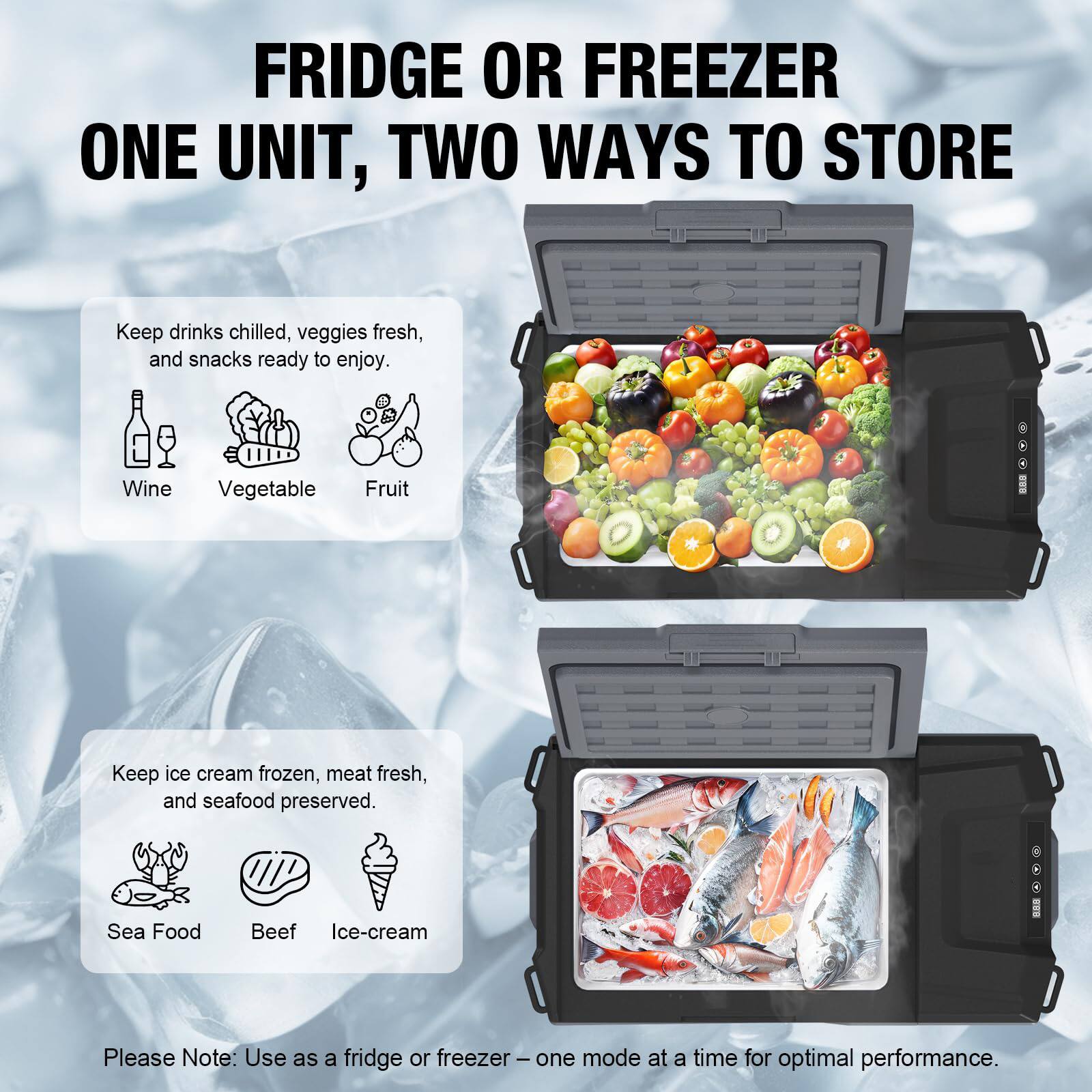 FRIDGE OR FREEZER  
ONE UNIT, TWO WAYS TO STORE

Keep drinks chilled, veggies fresh, and snacks ready to enjoy.  
Wine Vegetable Fruit

Keep ice cream frozen, meat fresh, and seafood preserved.  
Sea Food Beef Ice-cream

Please Note: Use as a fridge or freezer – one mode at a time for optimal performance.