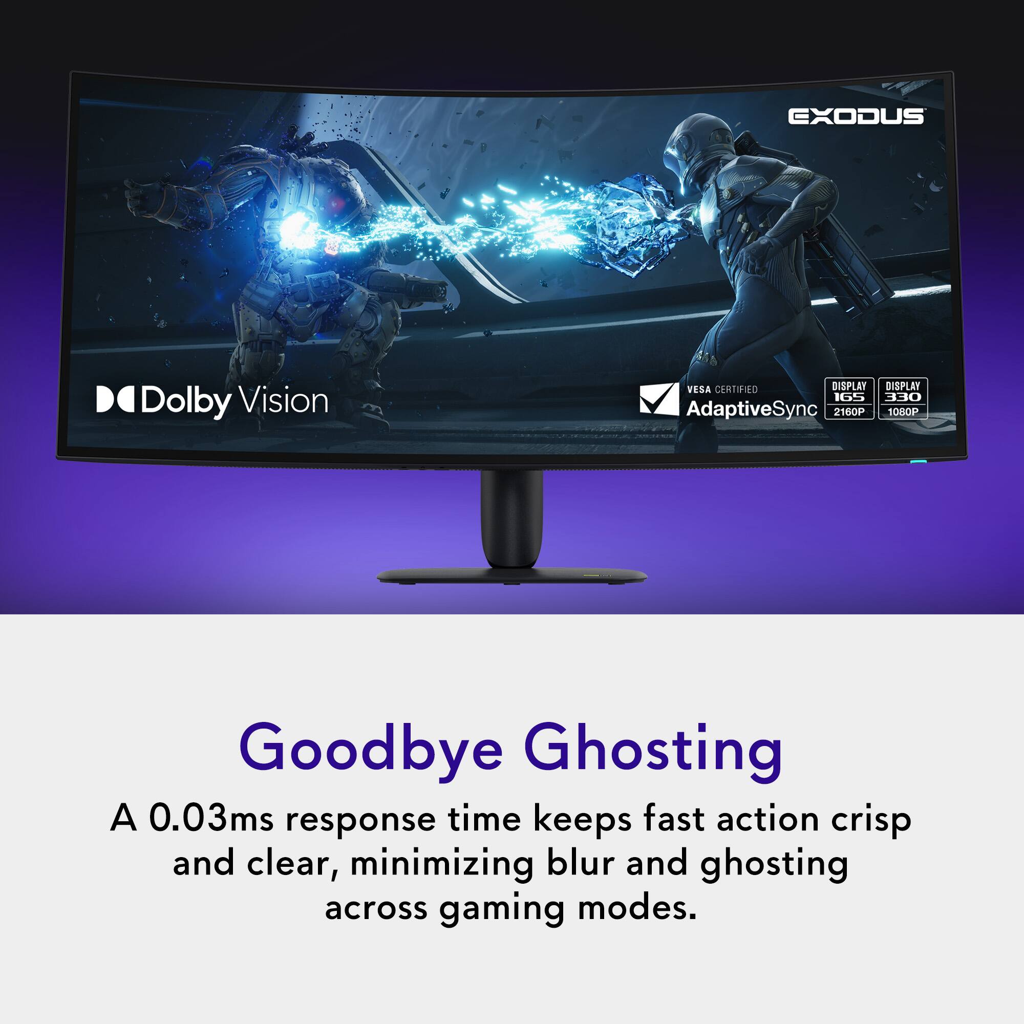 EXODUS  
Dolby Vision  
VESA CERTIFIED DISPLAY  
DISPLAY 165 330 AdaptiveSync  
2160P 1080P  
Goodbye Ghosting  
A 0.03ms response time keeps fast action crisp and clear, minimizing blur and ghosting across gaming modes.