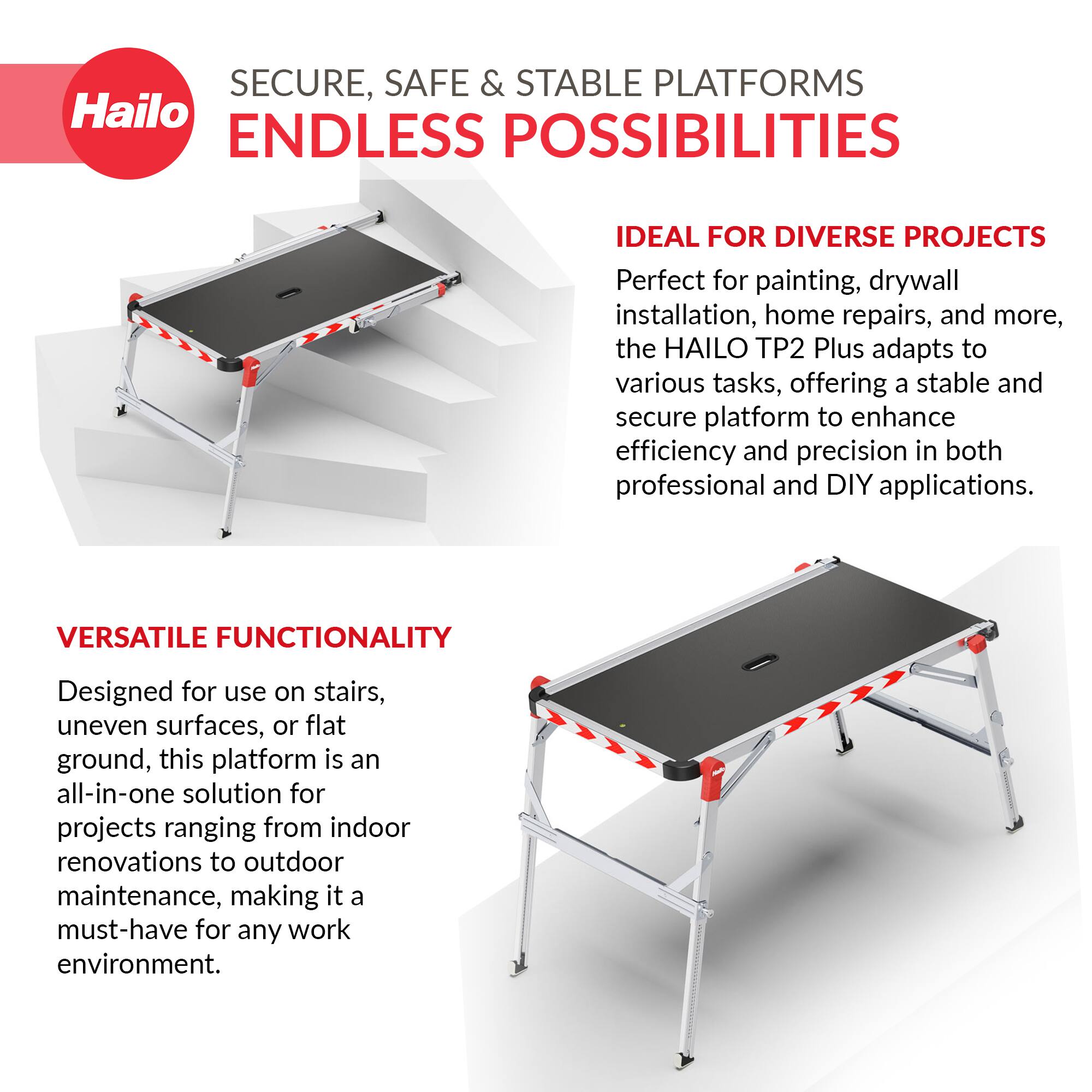 SECURE, SAFE & STABLE PLATFORMS  
ENDLESS POSSIBILITIES  

IDEAL FOR DIVERSE PROJECTS  
Perfect for painting, drywall installation, home repairs, and more, the HAILO TP2 Plus adapts to various tasks, offering a stable and secure platform to enhance efficiency and precision in both professional and DIY applications.  

VERSATILE FUNCTIONALITY  
Designed for use on stairs, uneven surfaces, or flat ground, this platform is an all-in-one solution for projects ranging from indoor renovations to outdoor maintenance, making it a must-have for any work environment.
