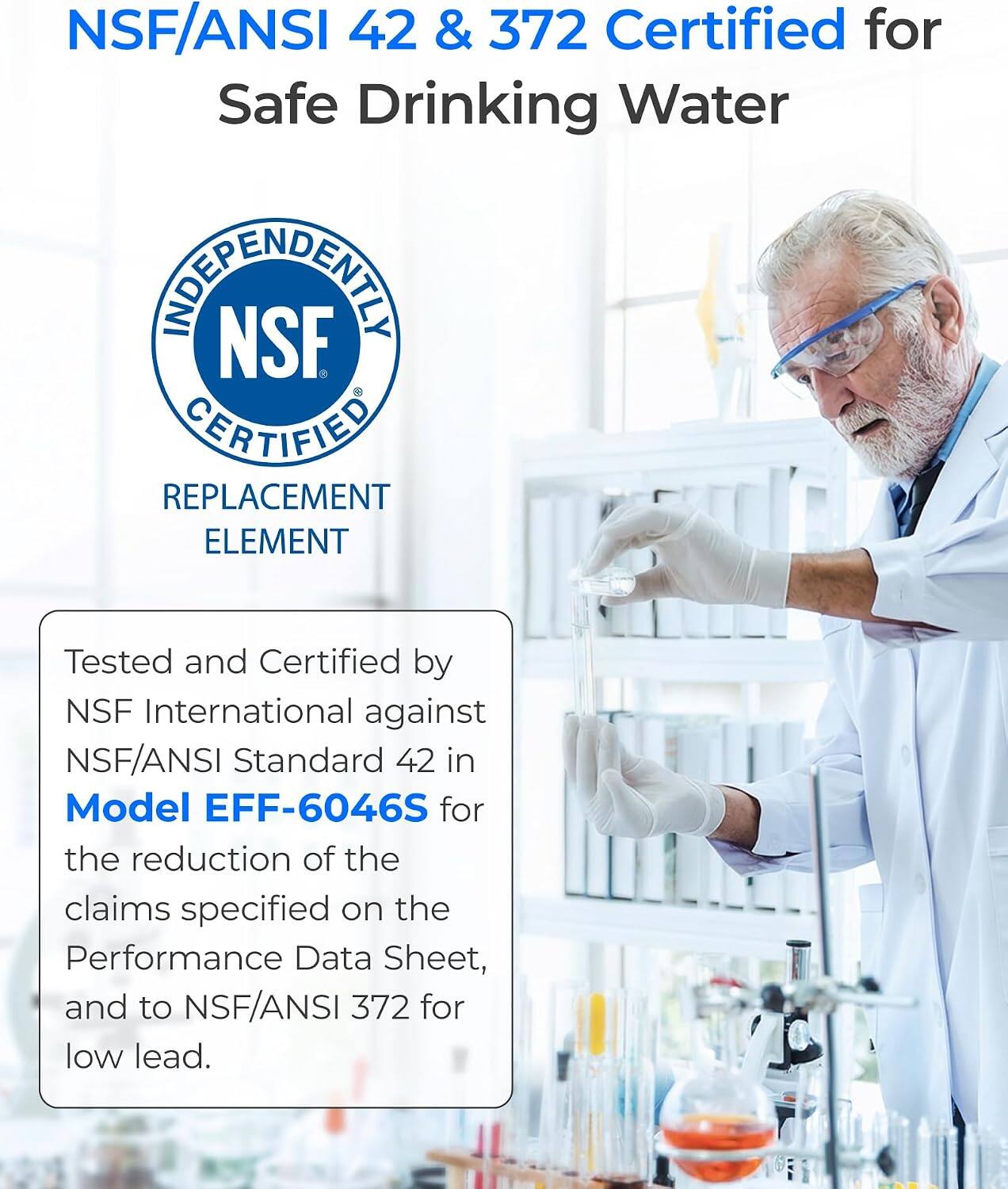 NSF/ANSI 42 & 372 Certified for Safe Drinking Water

INDEPENDENTLY NSF CERTIFIED REPLACEMENT ELEMENT

Tested and Certified by NSF International against NSF/ANSI Standard 42 in Model EFF-6046S for the reduction of the claims specified on the Performance Data Sheet, and to NSF/ANSI 372 for low lead.