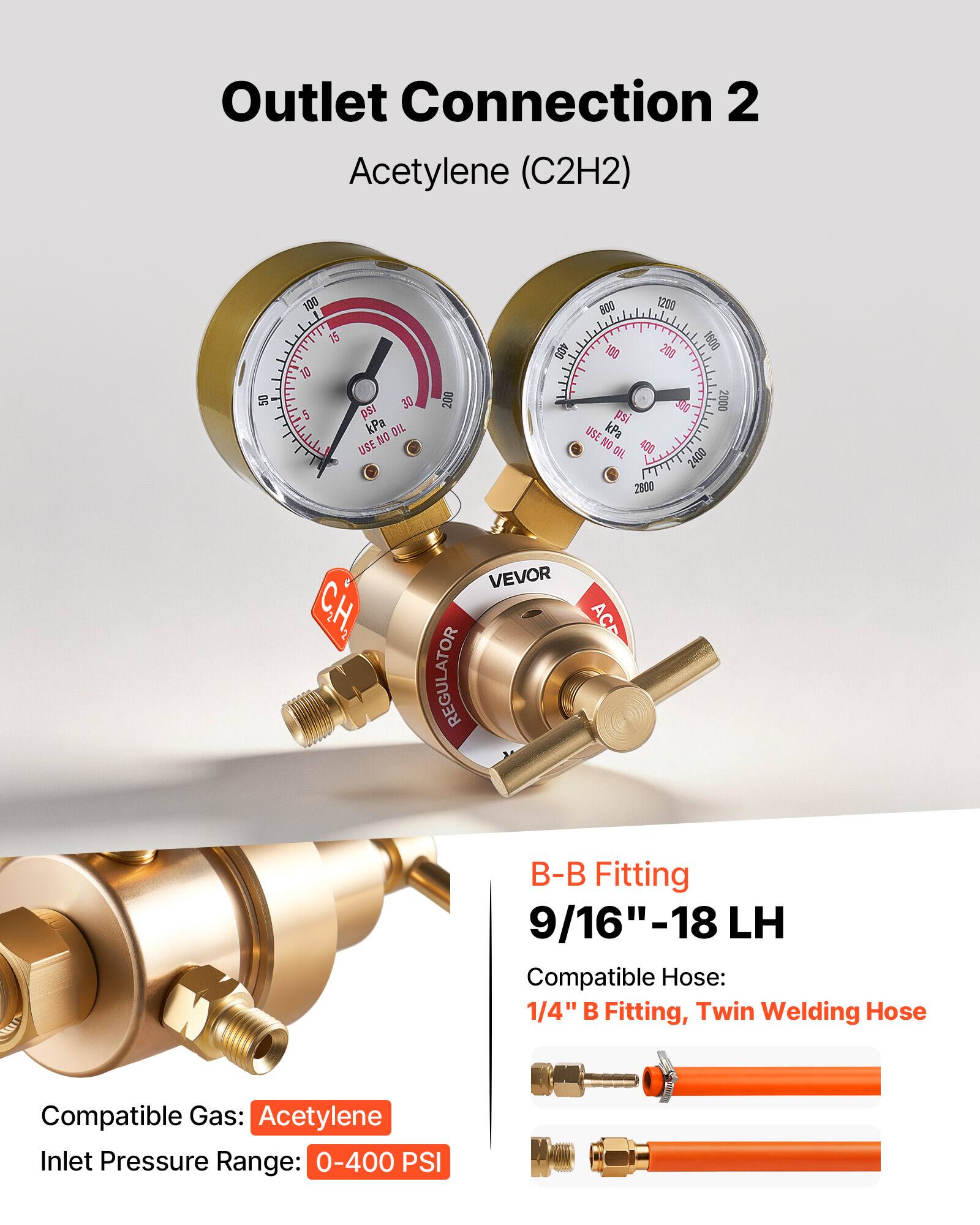 Outlet Connection 2  
Acetylene (C2H2)  

50 100 1 1T 15 10 5 I 30 ps kPa  
DIL NO USE 200 400 800 1200 180 206 1609 300 2000 psi USE kPa NO 400 OIL  

CH, VEVOR REGULATOR  
ACP B-B Fitting 9/16"-18 LH  
Compatible Hose: 1/4" B Fitting, Twin Welding Hose  
Compatible Gas: Acetylene  
Inlet Pressure Range: 0-400 PSI