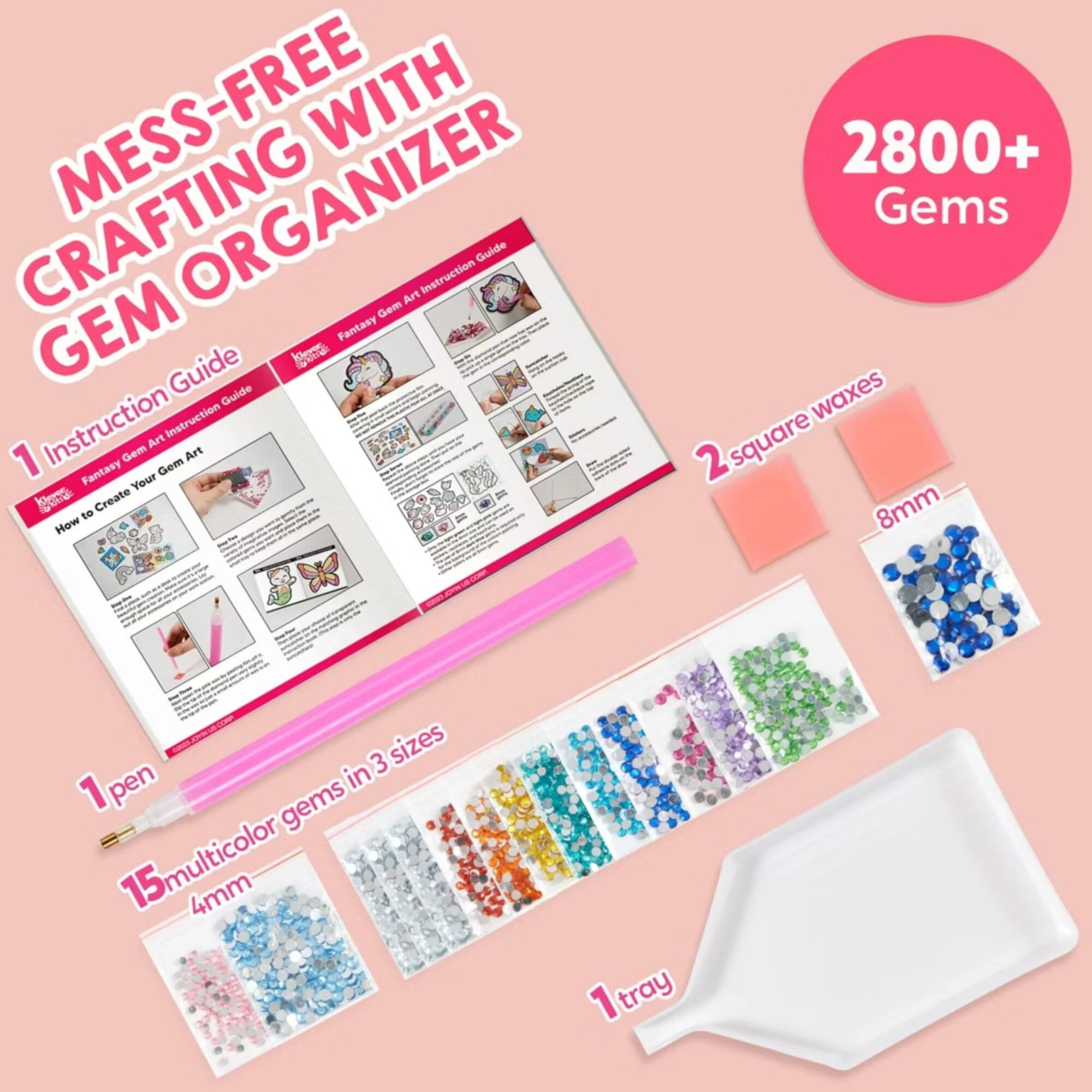 MESS-FREE WITH CRAFTING ORGANIZER  
GEM Fantasy Klews  
Instruction Guide  
1. How to Create Your Gem Art  
2. 2800+ Gems  
3. 2 square waxes 8mm  
4. 1 pen  
5. 15 multicolor gems in 3 sizes 4mm  
6. 1 tray