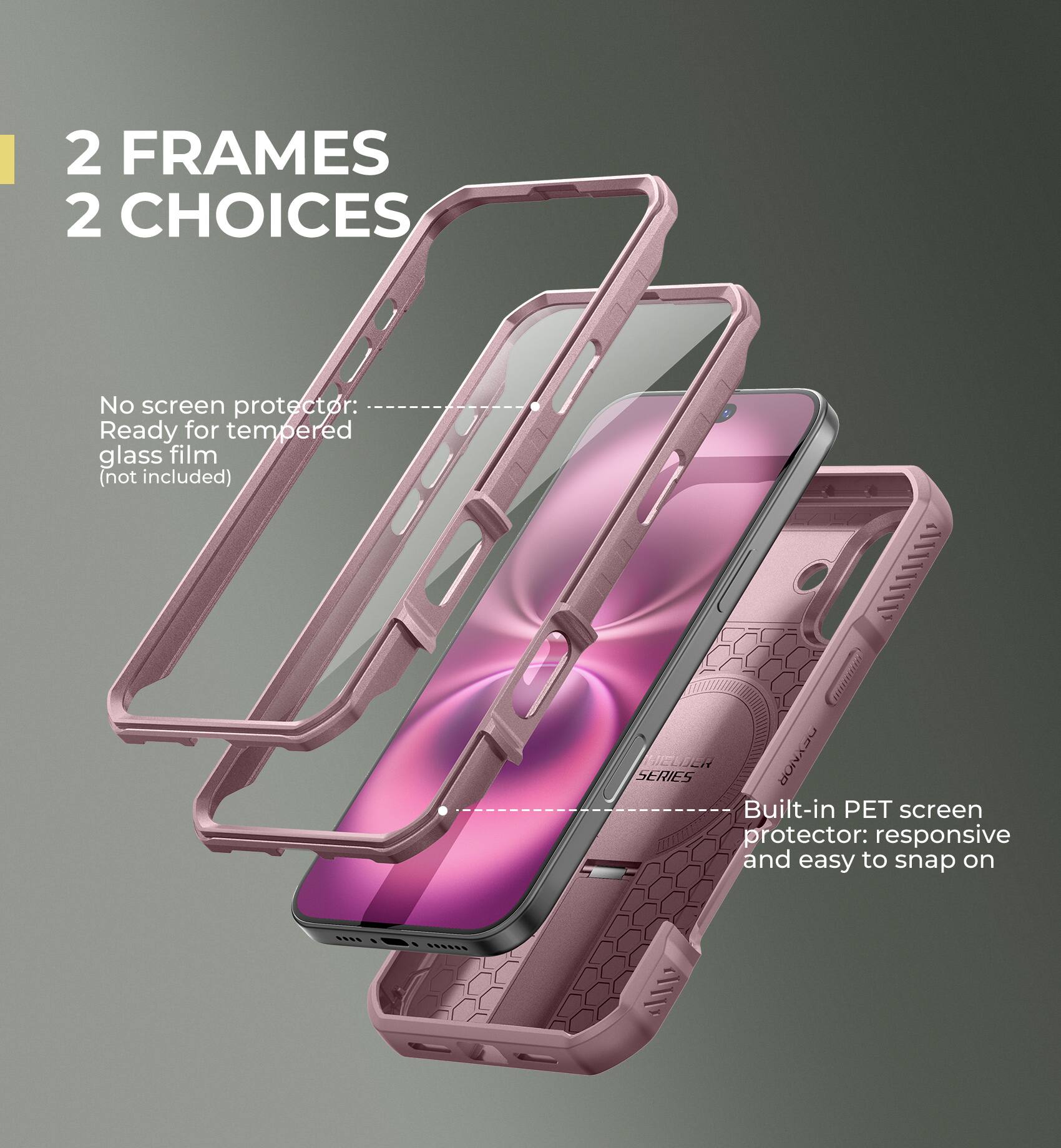 2 FRAMES 2 CHOICES

No screen protector: Ready for tempered glass film (not included)

Built-in PET screen protector: responsive and easy to snap on
