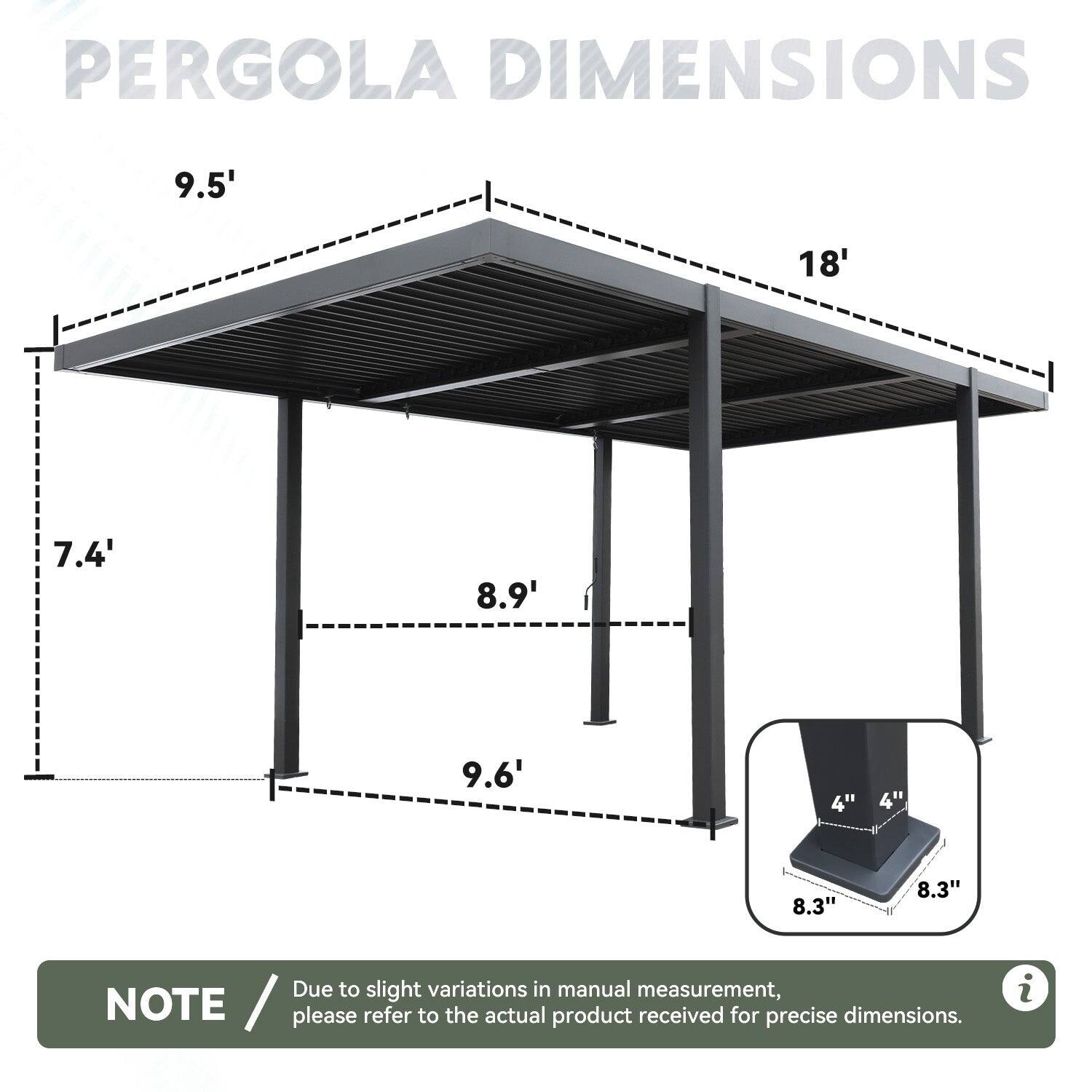 PERGOLA DIMENSIONS

- 9.5' (width)
- 18' (length)
- 7.4' (height from ground to bottom of roof)
- 8.9' (height from ground to top of roof)
- 9.6' (height from ground to top of post)
- 4" (base width)
- 4" (base width)
- 8.3" (base width)
- 8.3" (base width)

NOTE: Due to slight variations in manual measurement, please refer to the actual product received for precise dimensions.