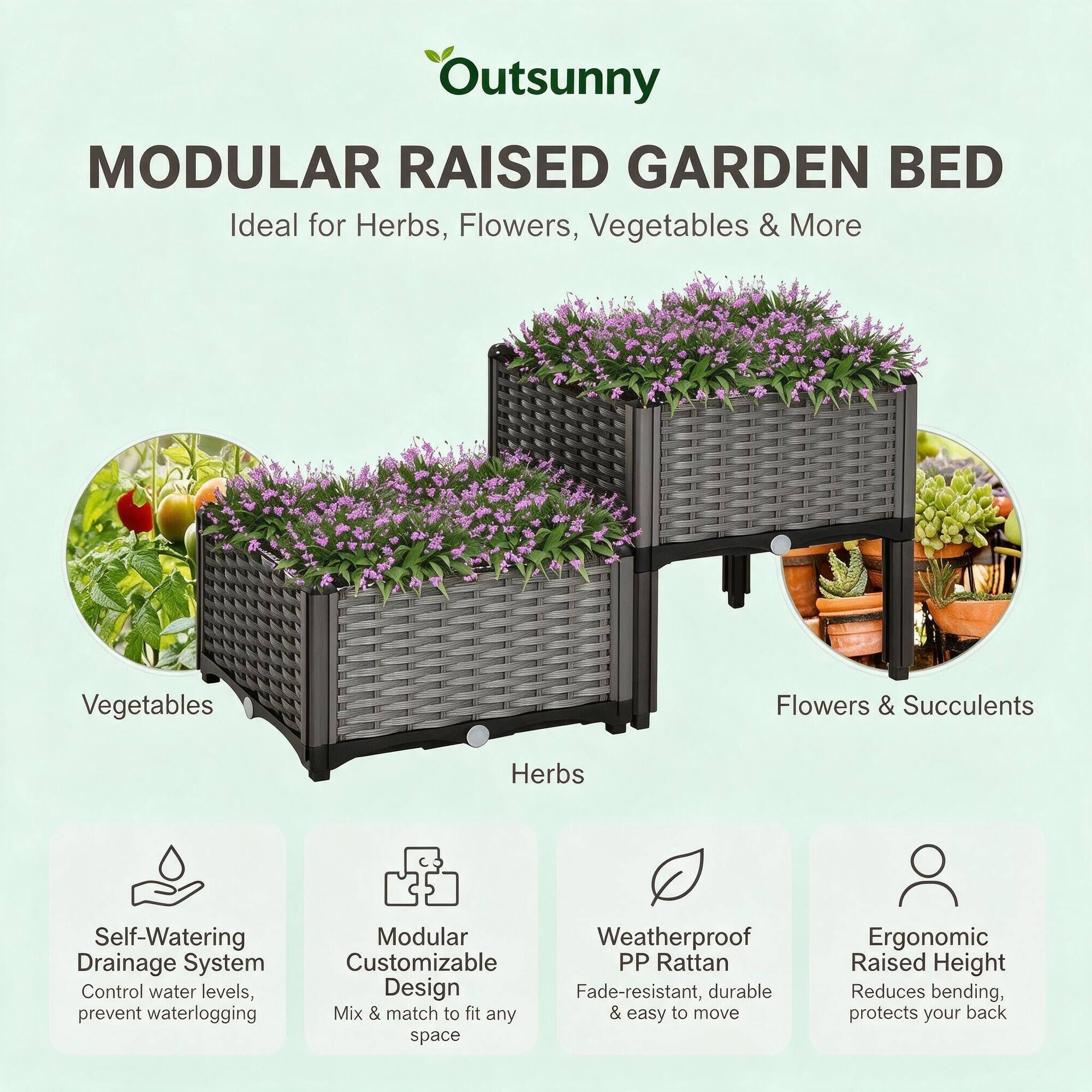 Outsunny MODULAR RAISED GARDEN BED  
Ideal for Herbs, Flowers, Vegetables & More

- Vegetables
- Flowers & Succulents
- Herbs

Self-Watering Drainage System  
Control water levels, prevent waterlogging

Modular Customizable PP Rattan Design  
Fade-resistant, durable Mix & match to fit any & easy to move space

Ergonomic Raised Height  
Reduces bending, protects your back