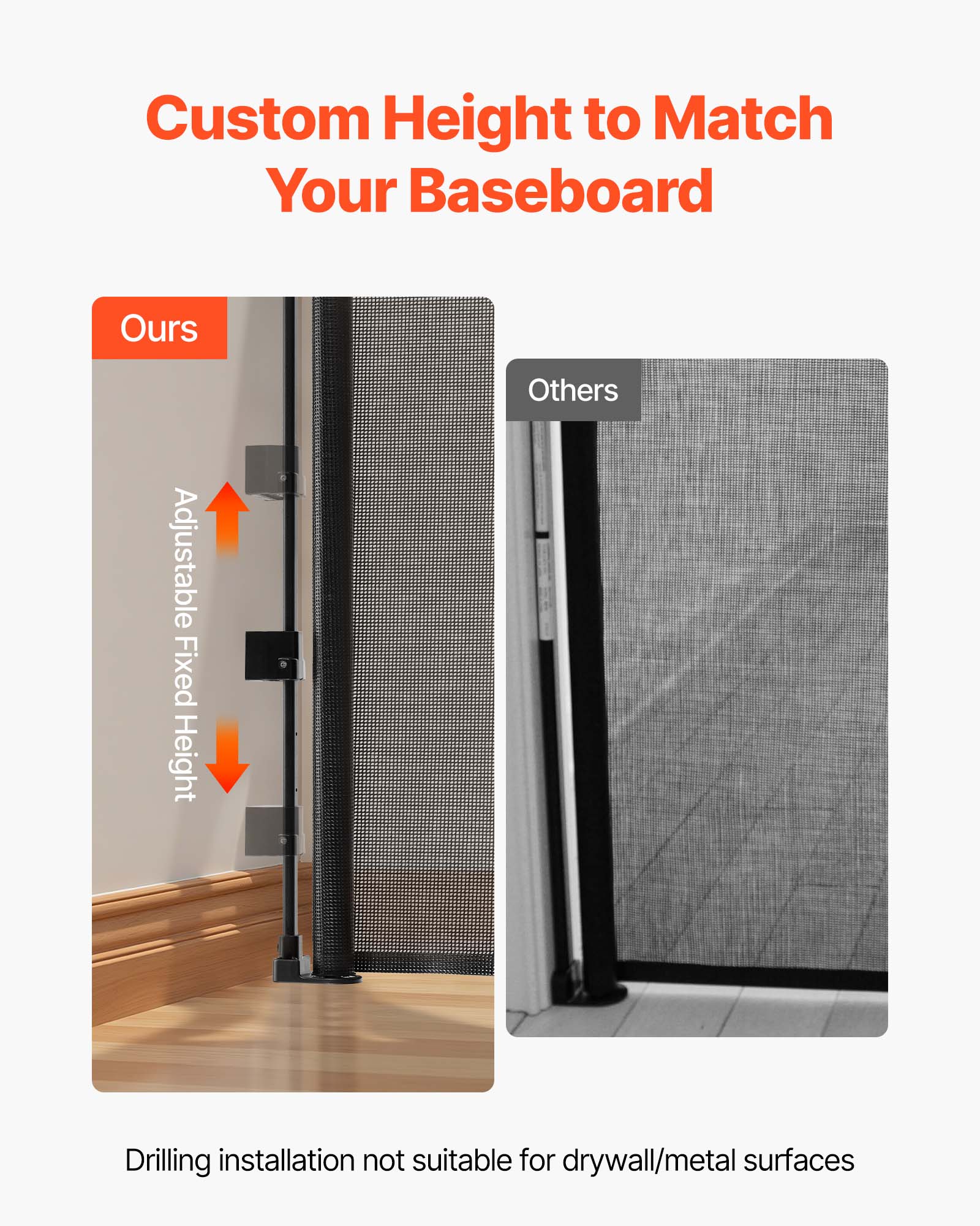 Custom Height to Match Your Baseboard

Ours
Adjustable Fixed Height

Others

Drilling installation not suitable for drywall/metal surfaces