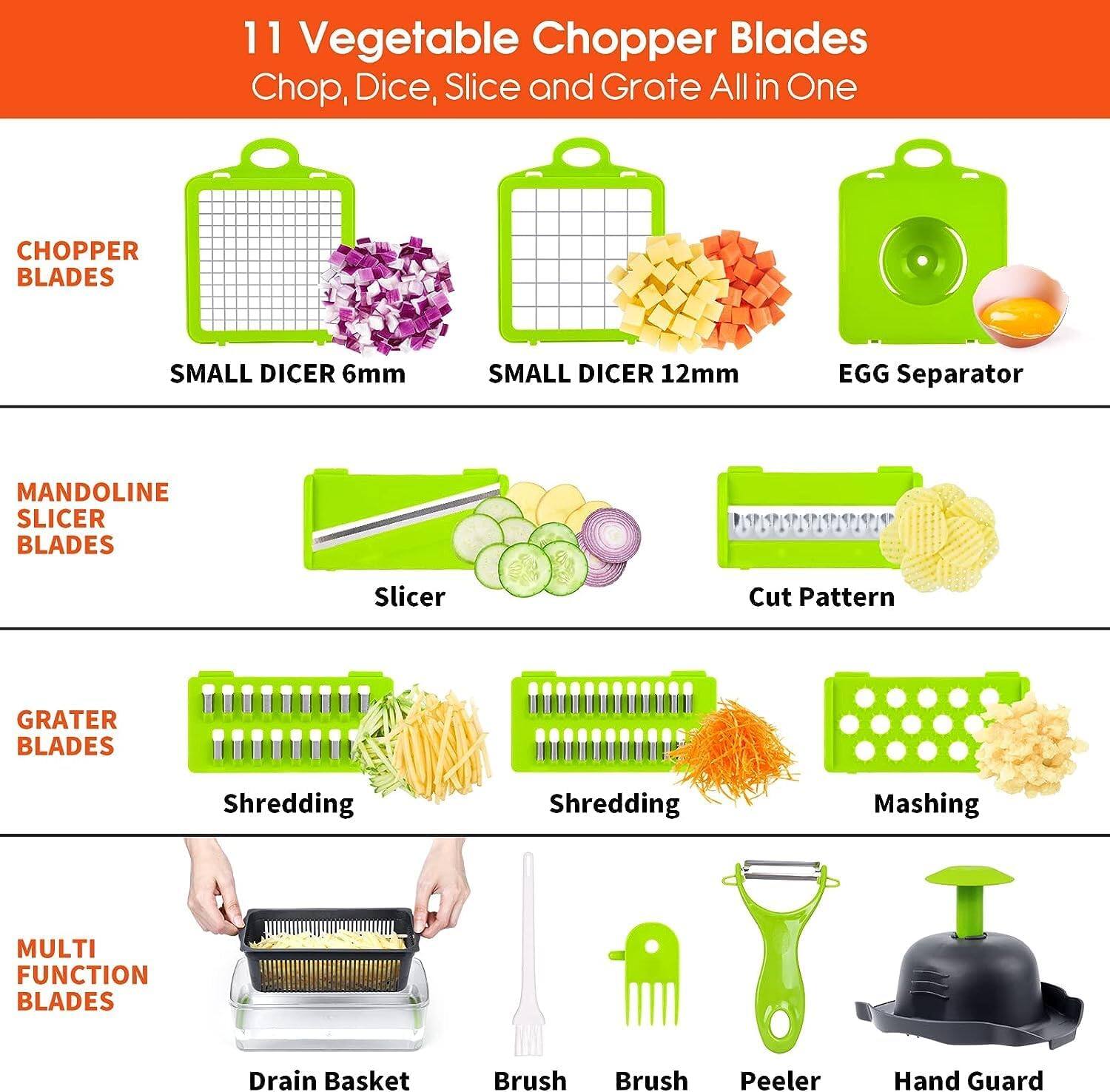 11 Vegetable Chopper Blades  
Chop, Dice, Slice and Grate All in One  

**CHOPPER BLADES**  
- SMALL DICER 6mm  
- SMALL DICER 12mm  
- EGG Separator  

**MANDOLINE SLICER BLADES**  
- Slicer  
- Cut Pattern  

**GRATER BLADES**  
- Shredding  
- Shredding  
- Mashing  

**MULTI FUNCTION BLADES**  
- Drain Basket  
- Brush  
- Brush  
- Peeler  
- Hand Guard