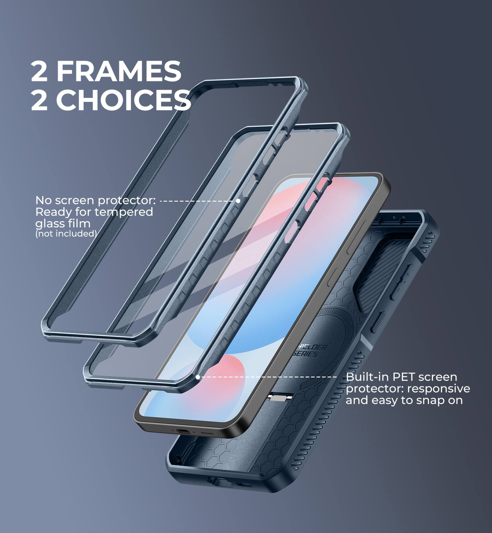 2 FRAMES 2 CHOICES

No screen protector: Ready for tempered glass film (not included)

Built-in PET screen protector: responsive and easy to snap on