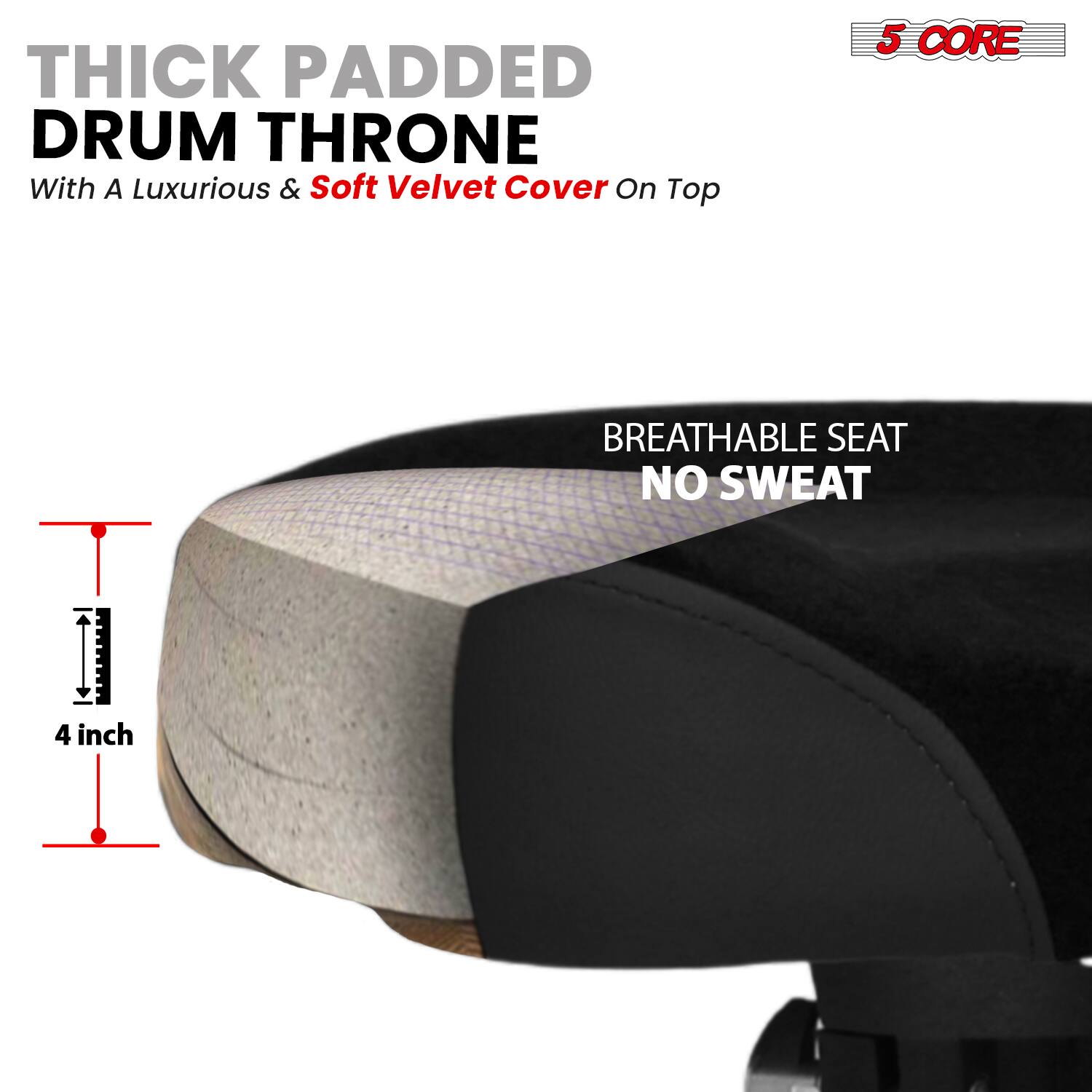 THICK PADDED DRUM THRONE  
With A Luxurious & Soft Velvet Cover On Top  

5 CORE  

BREATHABLE SEAT  
NO SWEAT  

4 inch