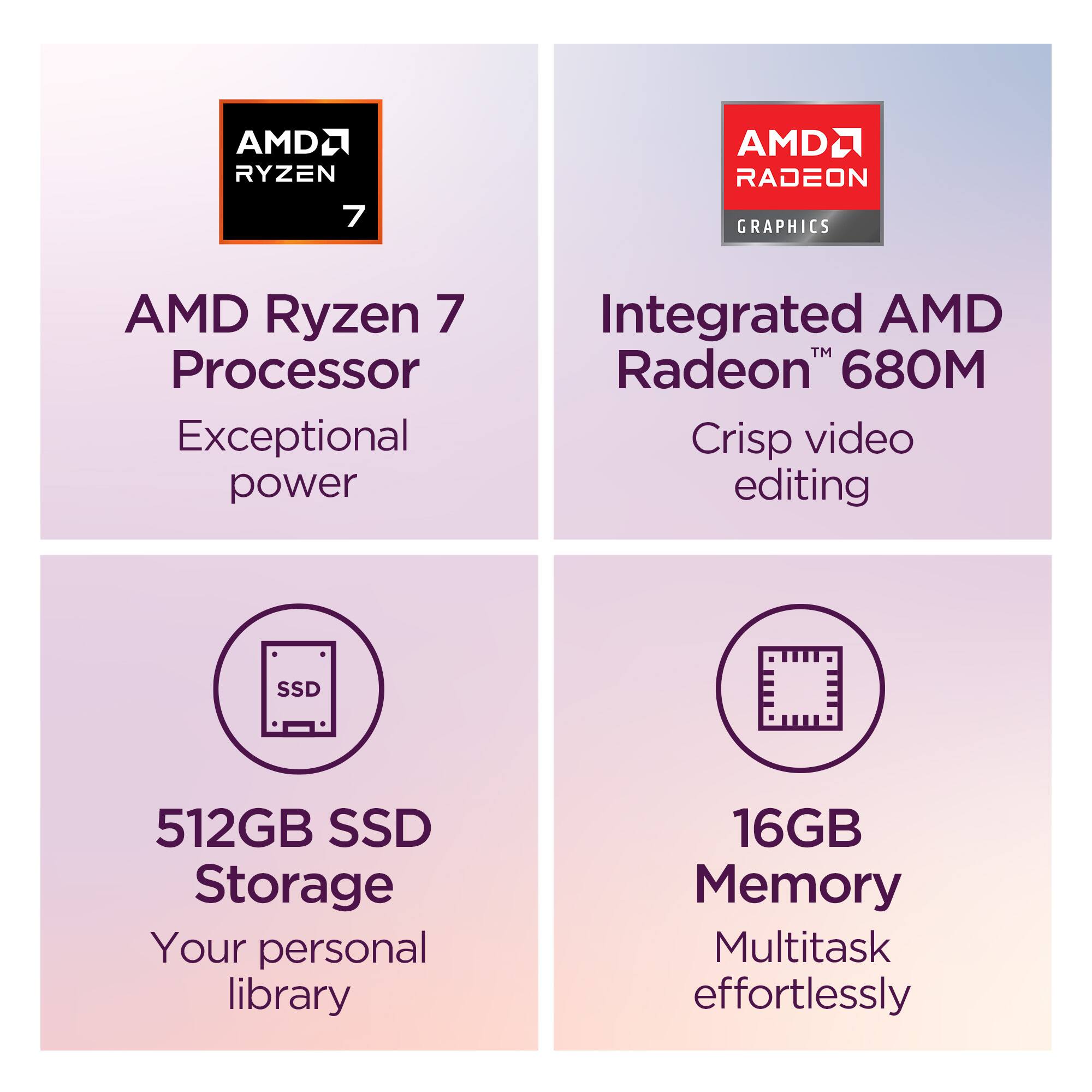 - AMD Ryzen 7 Processor
  - Exceptional power

- Integrated AMD Radeon 680M
  - Crisp video editing

- 512GB SSD Storage
  - Your personal library

- 16GB Memory
  - Multitask effortlessly