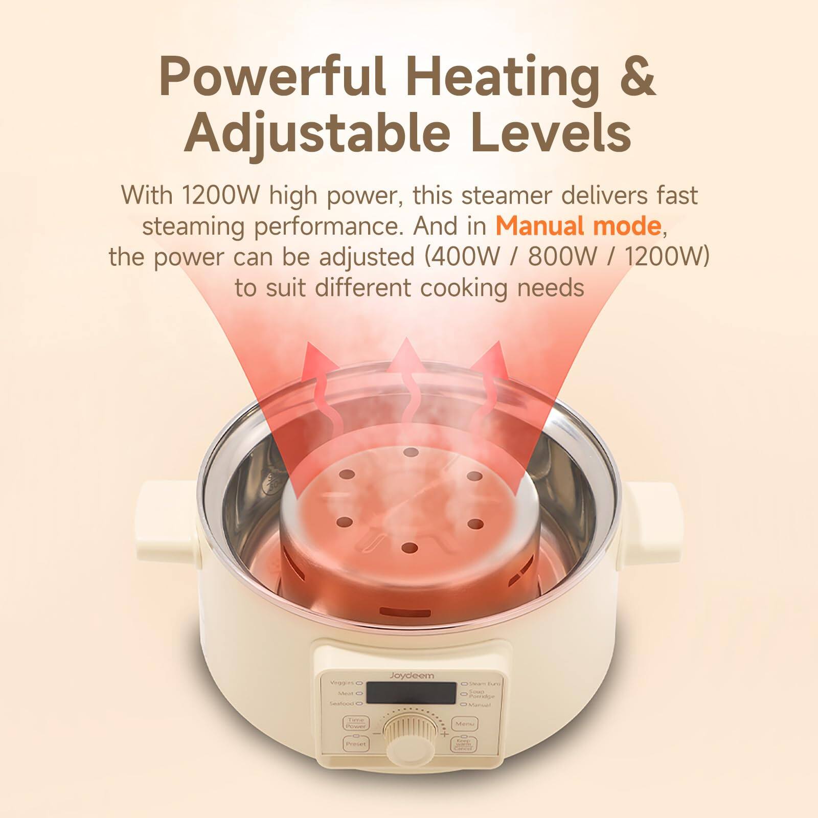 Powerful Heating & Adjustable Levels

With 1200W high power, this steamer delivers fast steaming performance. And in Manual mode, the power can be adjusted (400W / 800W / 1200W) to suit different cooking needs

Veggi Meat Seafood
Joydeem
News and Soup Porridge Manual
Time
Menu
Project
Compo CHICKE