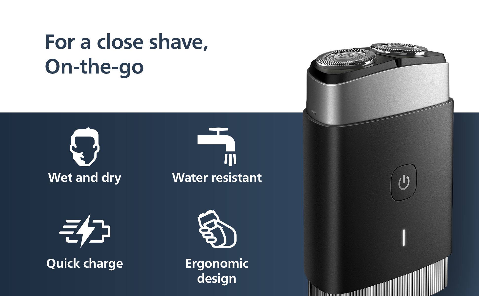 For a close shave, On-the-go C Wet and dry Water resistant Quick charge Ergonomic design
