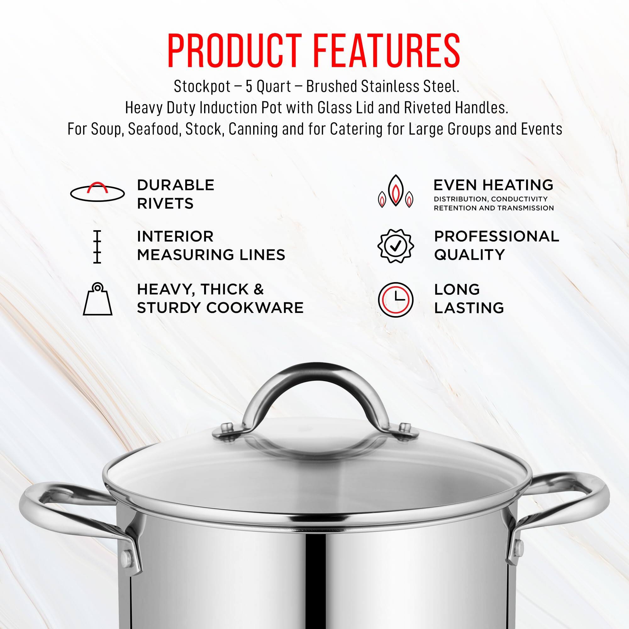 PRODUCT FEATURES

- Brushed Stainless Steel
- Stockpot - 5 Quart - Heavy Duty Induction Pot with Glass Lid and Riveted Handles
- For Soup, Seafood, Stock, Canning and for Catering for Large Groups and Events
- Durable Rivets
- Even Heating Distribution, Conductivity Retention and Transmission
- Interior Measuring Lines
- Professional Quality
- Heavy, Thick & Sturdy Cookware
- Long Lasting