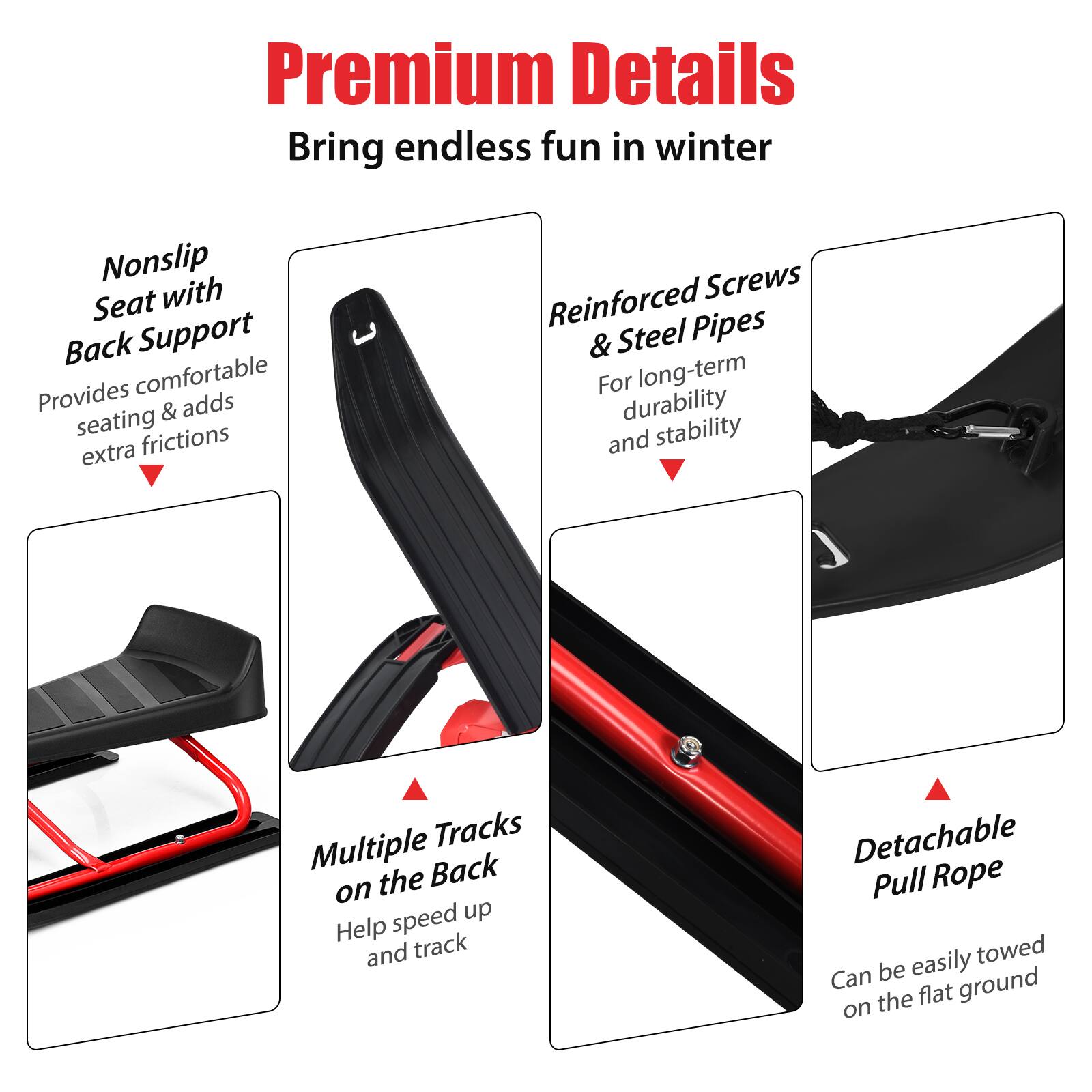 Premium Details: Bring endless fun in winter. Nonslip Seat with Back Support: Provides comfortable seating and adds friction for extra stability. Reinforced Screws: Reinforced Pipes & Steel: For long-term durability and stability. Tracks: Multiple tracks on the back to help speed up. Detachable Pull Rope: Easily towed and detachable for convenience.