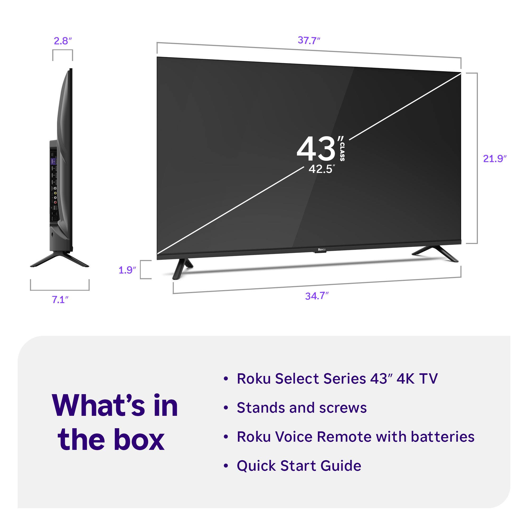 2.8" 37.7" 43" CLASS 42.5" 21.9" 1.9" 7.1" 34.7"

What's in the box
- Roku Select Series 43" 4K TV
- Stands and screws
- Roku Voice Remote with batteries
- Quick Start Guide