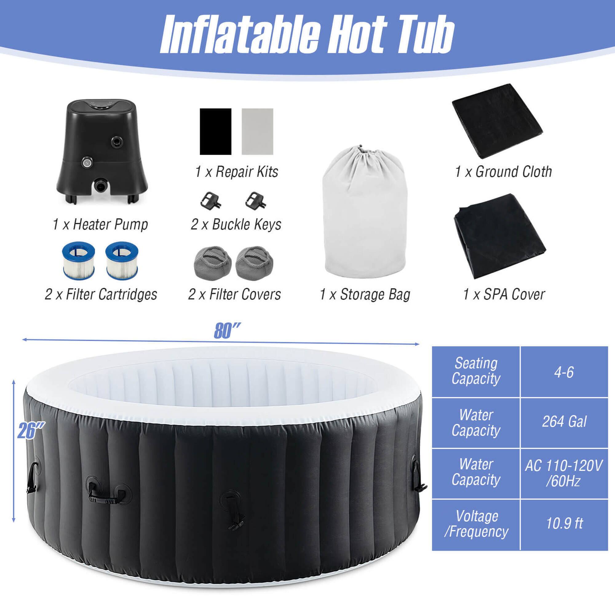 Inflatable Hot Tub:
- 1 Repair Kit
- 1 Ground Cloth
- 1 Heater Pump
- 2 Buckle Keys
- 2 Filter Cartridges
- 2 Filter Covers
- 1 Storage Bag
- 1 SPA Cover
- 80" Seating Capacity
- 4-6 26" Water Capacity
- 264 Gal Water Capacity
- AC 110-120V / 60Hz Voltage / Frequency
- 10.9ft ft