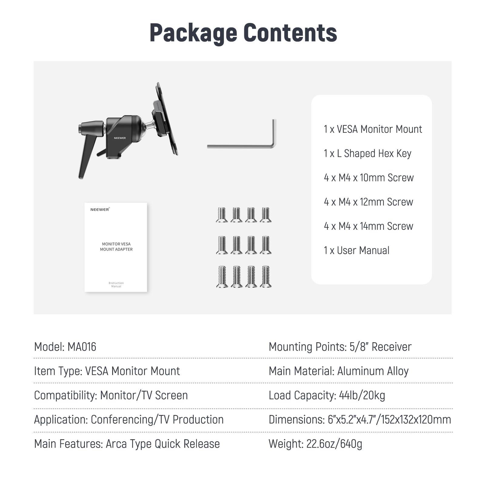 Package Contents

1 x VESA Monitor Mount  
1 x L Shaped Hex Key  
4 x M4 x 10mm Screw  
4 x M4 x 12mm Screw  
4 x M4 x 14mm Screw  
1 x User Manual  

Model: MA016  
Item Type: VESA Monitor Mount  
Compatibility: Monitor/TV Screen  
Application: Conferencing/TV Production  
Main Features: Arca Type Quick Release  
Main Material: Aluminum Alloy  
Mounting Points: 5/8" Receiver  
Load Capacity: 44lb/20kg  
Dimensions: 6"x5.2"x4.7/152x132x120mm  
Weight: 22.6oz/640g