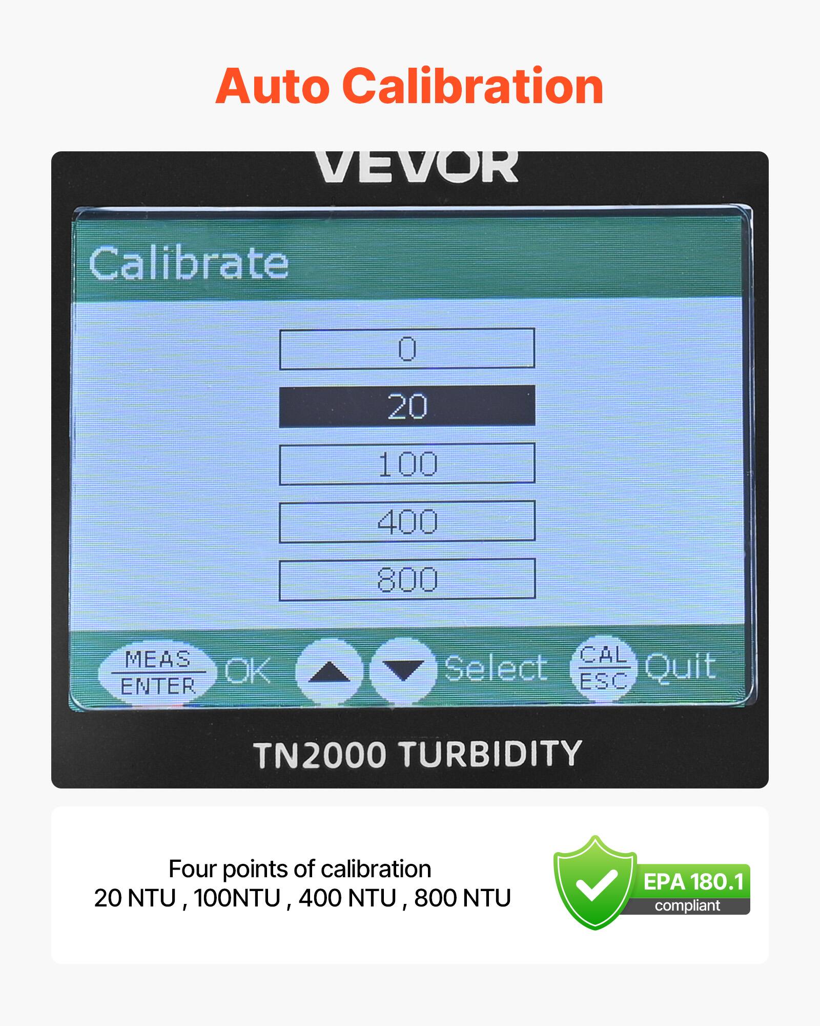Auto Calibration

VEVOR

Calibrate

0  
20  
100  
400  
800

MEAS ENTER  
OK  
Select  
CAL ESC  
Quit

TN2000 TURBIDITY

Four points of calibration  
20 NTU, 100 NTU, 400 NTU, 800 NTU

EPA 180.1 compliant