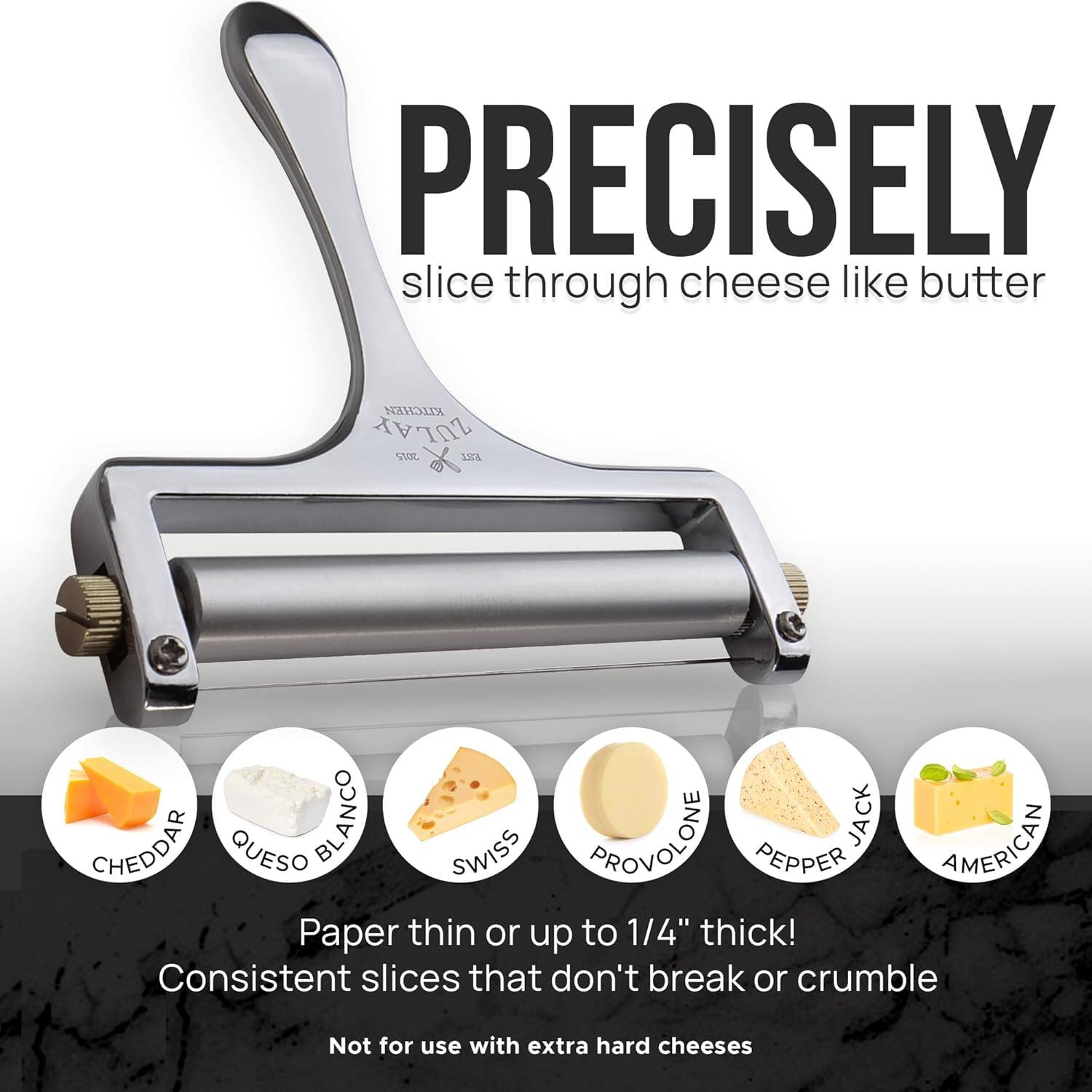 PRECISELY  
slice through cheese like butter  

Paper thin or up to 1/4" thick!  
Consistent slices that don't break or crumble  

Not for use with extra hard cheeses  

CHEDDAR  
QUESO BLANCO  
SWISS  
PROVOLONE  
PEPPER JACK  
AMERICAN