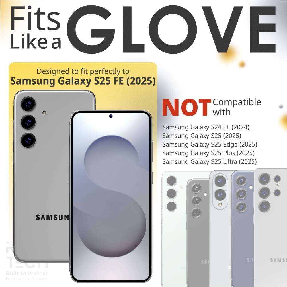Fits GLOVE Like a

Designed to fit perfectly to Samsung Galaxy S25 FE (2025)

NOT Compatible with
- Samsung Galaxy S24 FE (2024)
- Samsung Galaxy S25 (2025)
- Samsung Galaxy S25 Edge (2025)
- Samsung Galaxy S25 Plus (2025)
- Samsung Galaxy S25 Ultra (2025)

Built to Protect
Designed to Perform