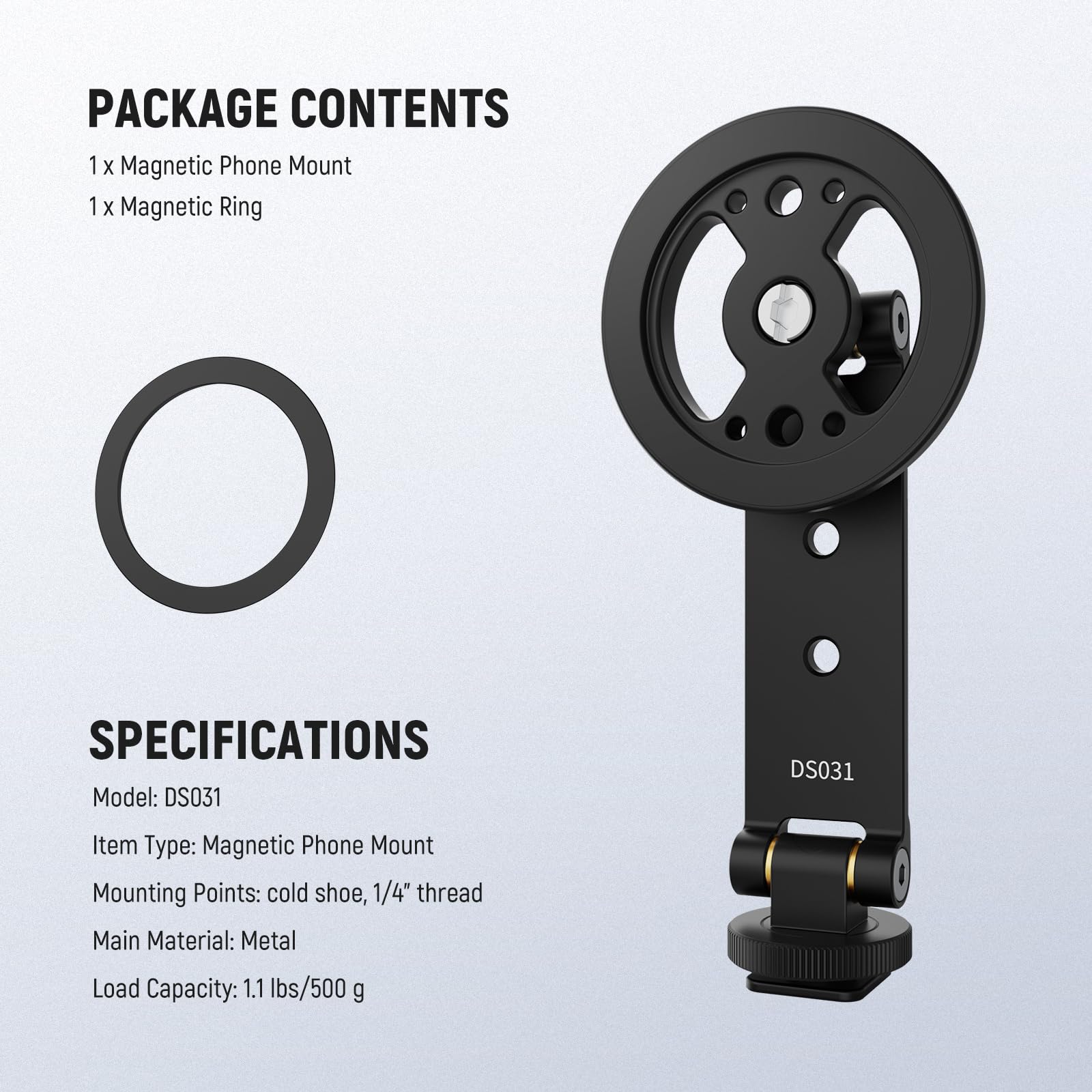 PACKAGE CONTENTS  
1 x Magnetic Phone Mount  
1 x Magnetic Ring  

SPECIFICATIONS  
Model: DS031  
Item Type: Magnetic Phone Mount  
Mounting Points: cold shoe, 1/4" thread  
Main Material: Metal  
Load Capacity: 1.1 lbs/500 g