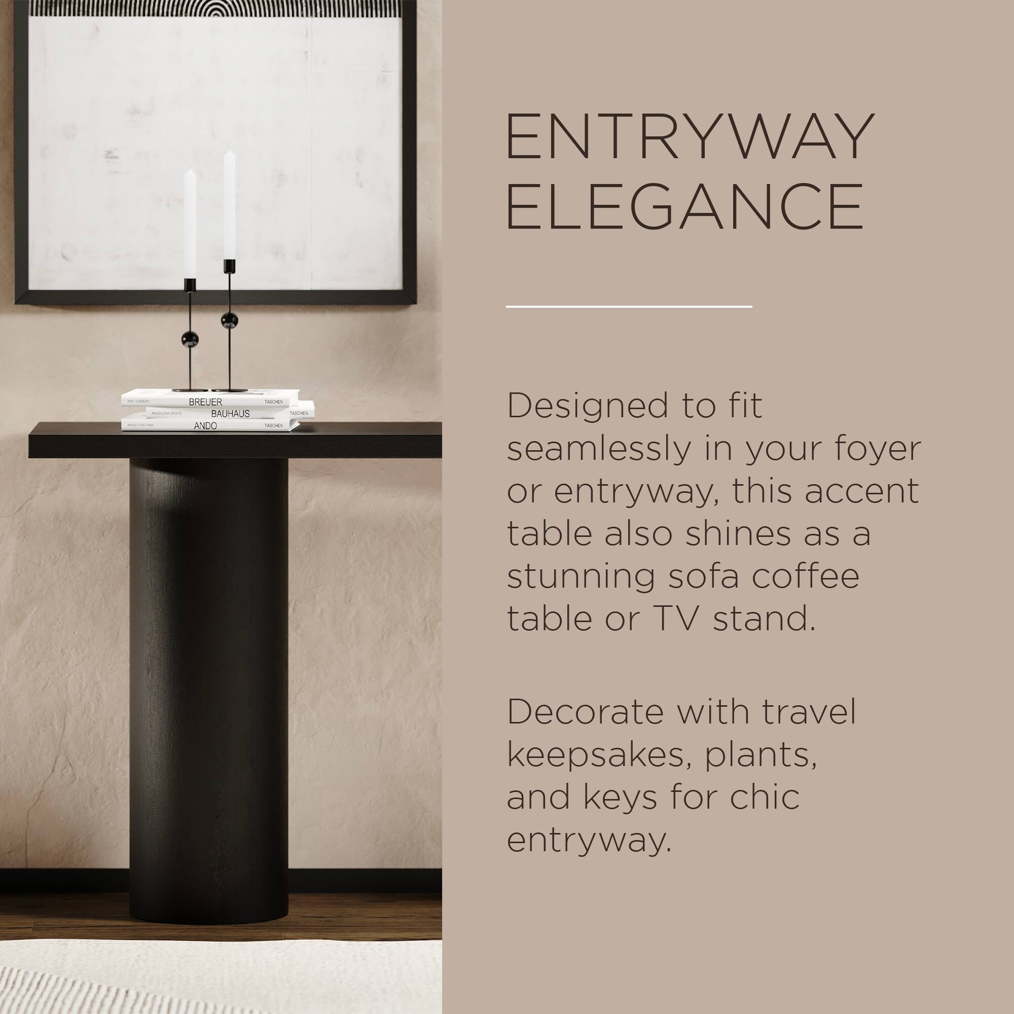 **ENTRYWAY ELEGANCE**

Designed to fit seamlessly in your foyer or entryway, this accent table also shines as a stunning sofa coffee table or TV stand.

Decorate with travel keepsakes, plants, and keys for chic entryway.
