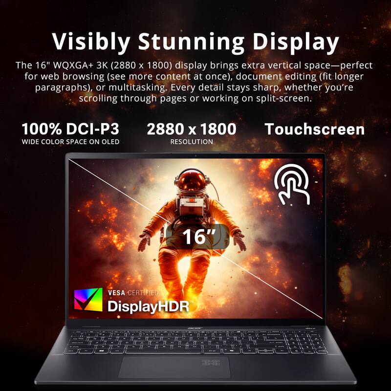 Visibly Stunning Display

The 16" WQXGA+ 3K (2880 x 1800) display brings extra vertical space—perfect for web browsing (see more content at once), document editing (fit longer paragraphs), or multitasking. Every detail stays sharp, whether you're scrolling through pages or working on split-screen.

100% DCI-P3 WIDE COLOR SPACE ON OLED

2880 x 1800 RESOLUTION

Touchscreen

16" VESA CERTIFIED

DisplayHDR