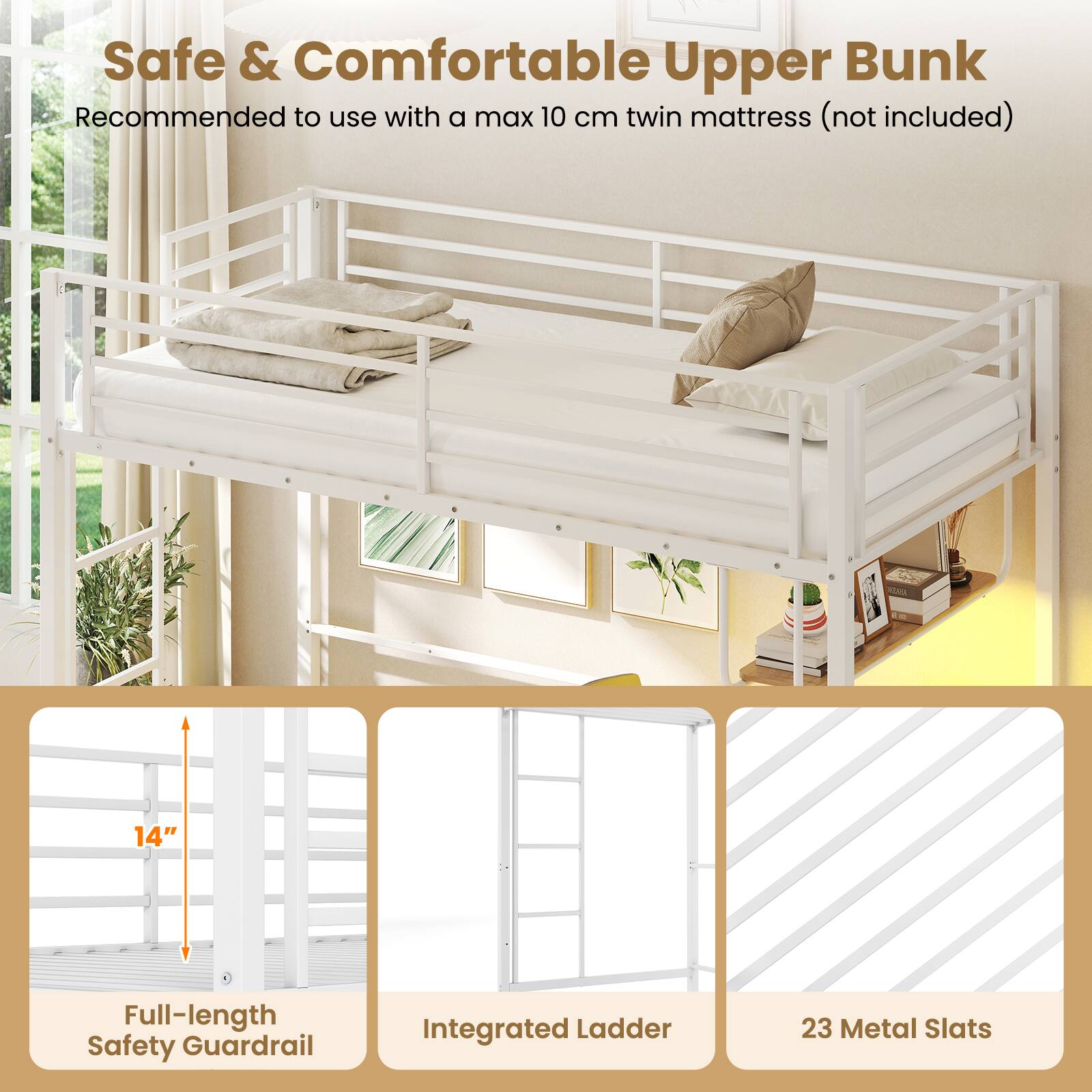 Safe & Comfortable Upper Bunk  
Recommended to use with a max 10 cm twin mattress (not included)  
14" Full-length Safety Guardrail  
Integrated Ladder  
23 Metal Slats