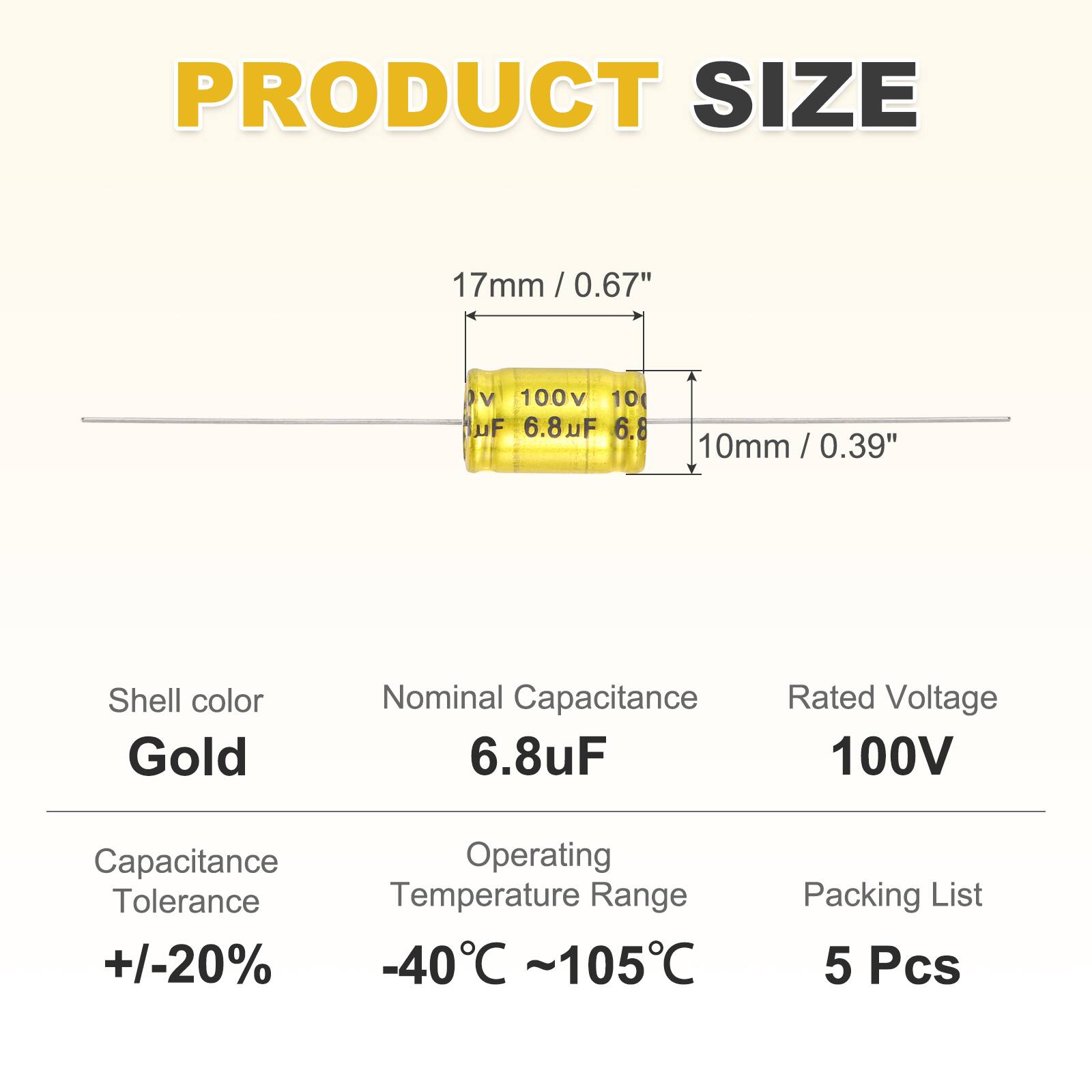 PRODUCT SIZE  
17mm / 0.67"  
100V 10( uF 6.8uF 6.8 10mm / 0.39"  
Shell color Gold  
Nominal Capacitance 6.8uF  
Rated Voltage 100V  
Capacitance Operating Tolerance Temperature Range +/-20% -40C ~105C  
Packing List 5 Pcs