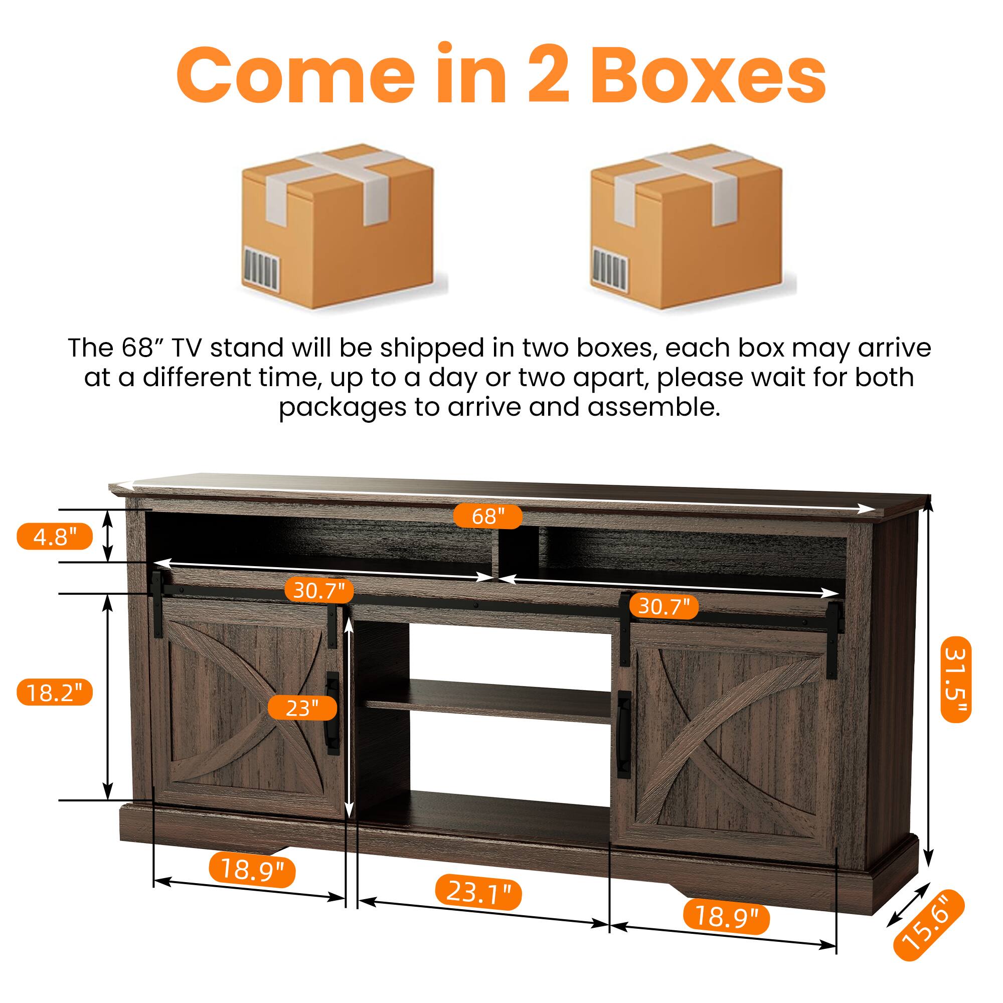 Come in 2 Boxes

The 68" TV stand will be shipped in two boxes, each box may arrive at a different time, up to a day or two apart, please wait for both packages to arrive and assemble.

4.8"  
18.2"  
30.7"  
23"  
18.9"  
23.1"  
31.5"  
15.6"