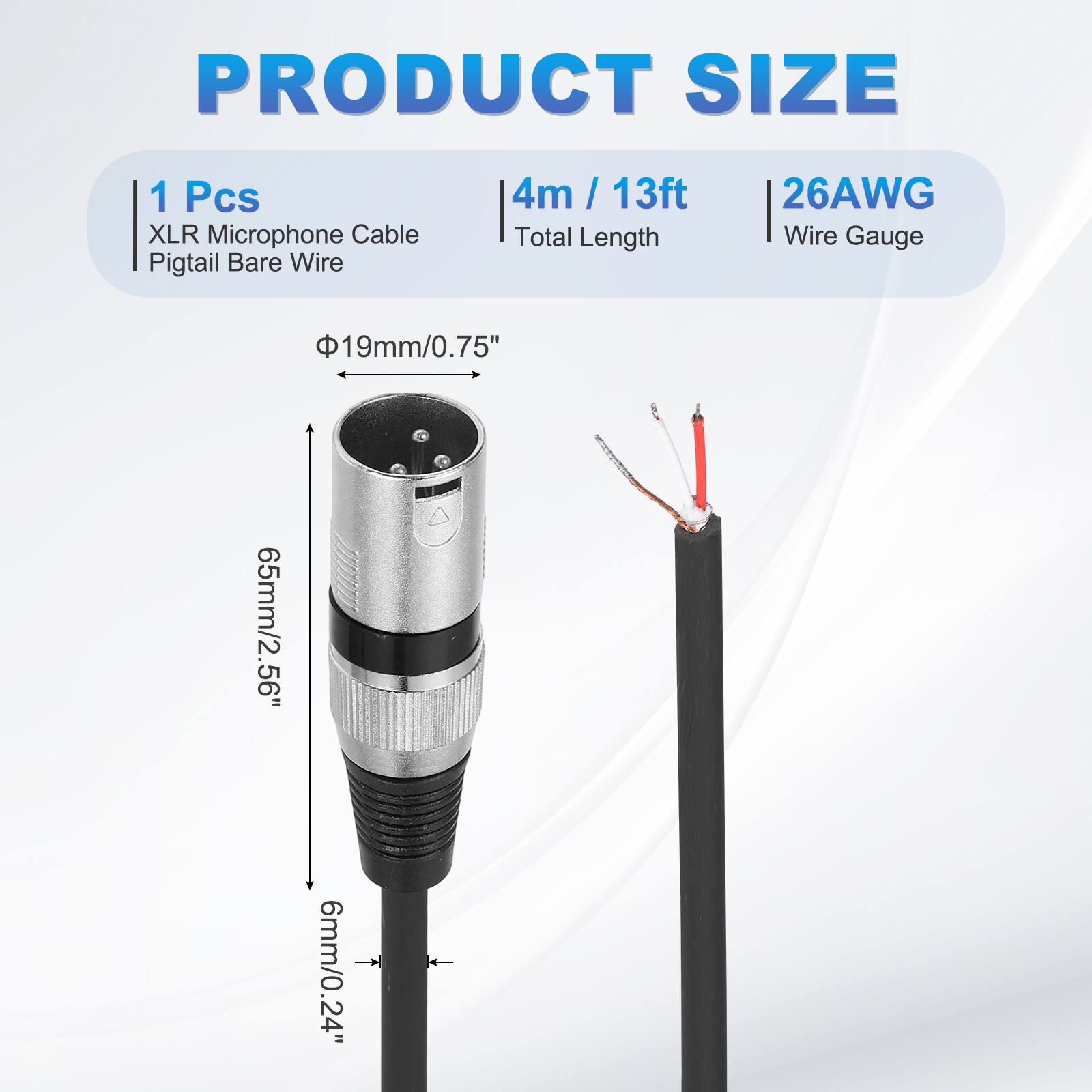 PRODUCT SIZE  
1 Pcs XLR Microphone Cable Pigtail Bare Wire  
4m / 13ft  
26AWG  
Total Length  
Wire Gauge  
19mm/0.75"  
65mm/2.56"  
6mm/0.24"