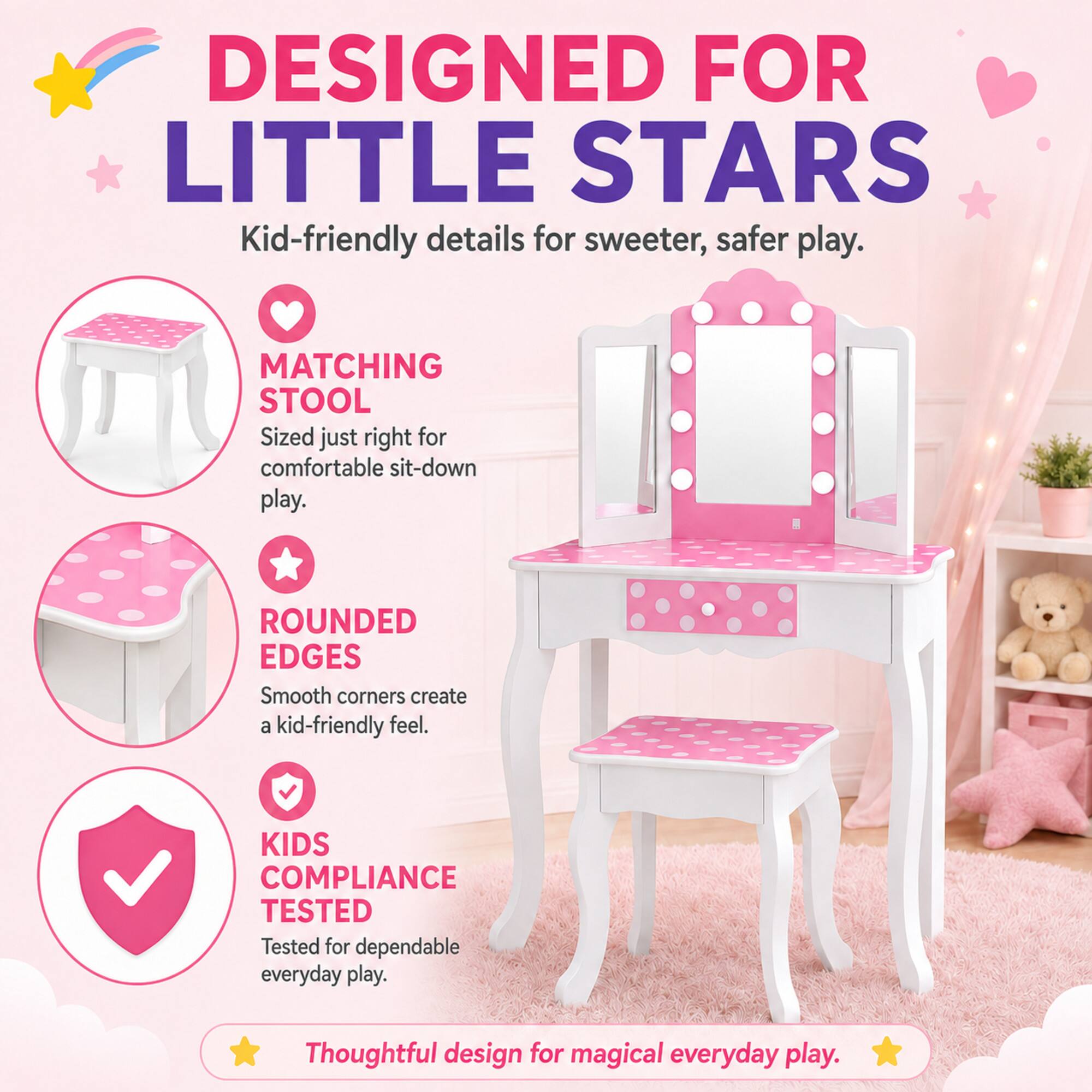 DESIGNED FOR LITTLE STARS  
Kid-friendly details for sweeter, safer play.  

MATCHING STOOL  
Sized just right for comfortable sit-down play.  

ROUNDED EDGES  
Smooth corners create a kid-friendly feel.  

KIDS COMPLIANCE TESTED  
Tested for dependable everyday play.  

Thoughtful design for magical everyday play.