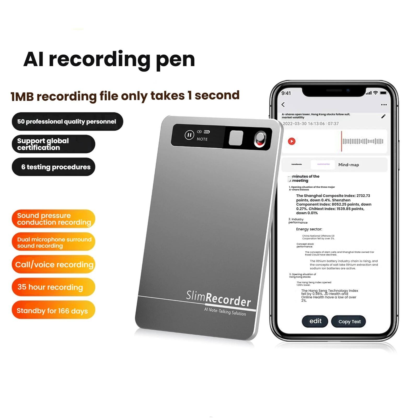 AI recording pen

1MB recording file only takes 1 second

- 50 professional quality personnel
- Support global certification
- 6 testing procedures
- Sound pressure conduction recording
- Dual microphone surround sound recording
- Call/voice recording
- 35 hour recording
- Standby for 166 days

SlimRecorder AI Note: Talking Solution

---

A-share open lower, Hong stocks follow suit.

2022-03-30 16:13:06 07:37

Mind-map
minutes of the meeting

1. Opening situation of the three major indexes:
   - The Shanghai Composite Index: 2732.73 points, down 0.4%
   - Shenzhen Component Index: 8052.25 points, down 0.27%
   - China Index: 1539.81 points, down 0.7%

2. Industry performance
   - Energy sector: Dual microphone surround sound recording

3. Opening of Hong Kong stocks
   - The Hang Seng Technology Index by 2%
   - Online Health have a low of over 2%

The lithium battery industry chain is in