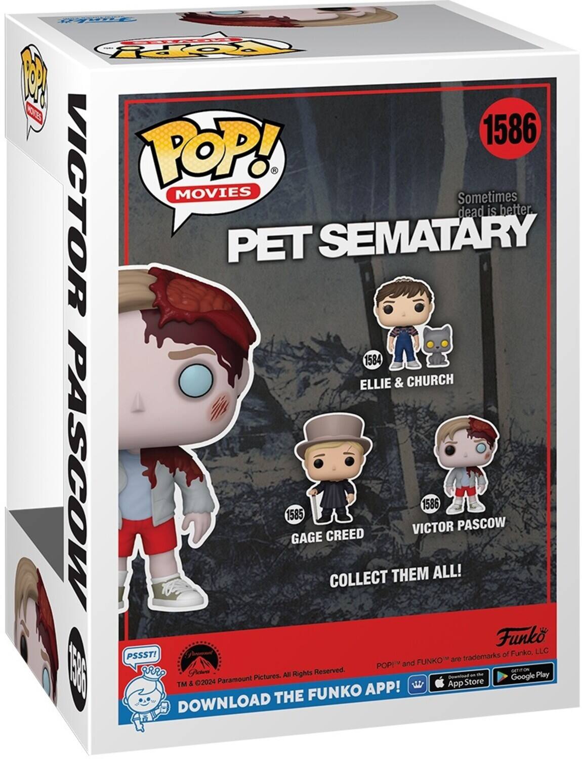POP! MOVIES Sometimes dead is better PET SEMATARY 1586 ELLIE & CHURCH 1584 VICTOR PASCOW 1585 GAGE CREED COLLECT THEM ALL! 1586 VICTOR Funko of Funko, LLC POP! and FUNKO are trademarks. PSSST! Rights Reserved. GET IT ON the App Store & Google Play. 2024 Paramount Pictures. All Rights. DOWNLOAD THE FUNKO APP!