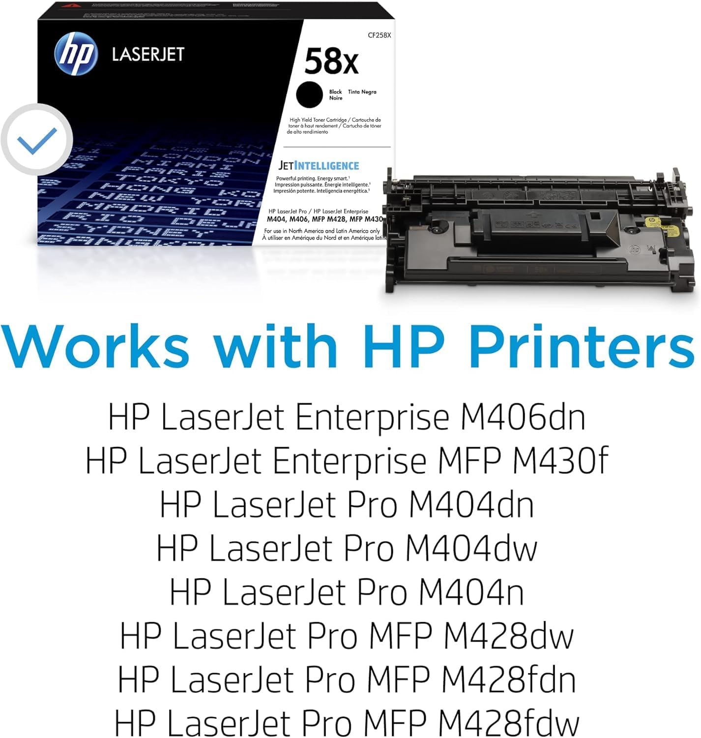 hp LASERJET CF258X 58x Black Toner Cartridge - Cartouche de toner noir

JETINTELLIGENCE
Powerful printing. Energy smart.

Works with HP Printers
HP LaserJet Enterprise M406dn
HP LaserJet Enterprise MFP M430f
HP LaserJet Pro M404dn
HP LaserJet Pro M404dw
HP LaserJet Pro M404n
HP LaserJet Pro MFP M428dw
HP LaserJet Pro MFP M428fdn
HP LaserJet Pro MFP M428fdw

North America and Latin America only

A utiliser en Amérique du Nord et en Amérique latine